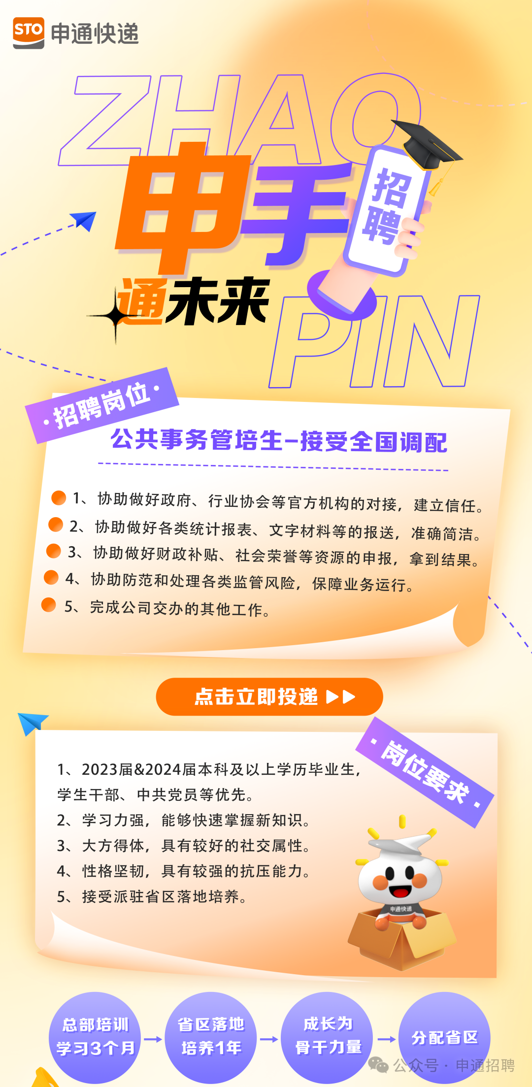 <p>STO<br/>申通快递</p>
<p>.申手</p>
<p>招聘<br/>通未来<br/>PIN<br/>招聘岗位·</p>
<p>公共事务管培生-接受全国调配</p>
<p>1、协助做好政府、行业协会等官方机构的对接，建立信任。<br/>2、协助做好各类统计报表、文字材料等的报送，准确简洁。<br/>3、协助做好财政补贴、社会荣誉等资源的申报，拿到结果。<br/>4、协助防范和处理各类监管风险，保障业务运行。</p>
<p>5、完成公司交办的其他工作。</p>
<p>点击立即投递</p>
<p>岗位要求，</p>
<p>1、2023届&2024届本科及以上学历毕业生，</p>
<p>学生干部、中共党员等优先。</p>
<p>2、学习力强，能够快速掌握新知识</p>
<p>3、大方得体，具有较好的社交属性。</p>
<p>4、性格坚韧，具有较强的抗压能力。</p>
<p>5、接受派驻省区落地培养。</p>
<p>总部培训<br/>学习3个月</p>
<p>省区落地<br/>培养1年</p>
<p>成长为<br/>骨干力量</p>
<p>分配省区</p>
<p>公众号.申通招聘</p>
