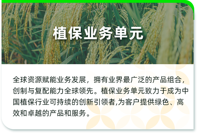 <p>植保业务单元</p>
<p>全球资源赋能业务发展,拥有业界最广泛的产品组合,<br/>创制与复配能力全球领先。植保业务单元致力于成为中<br/>国植保行业可持续的创新引领者,为客户提供绿色、高<br/>效和卓越的产品和服务。</p>