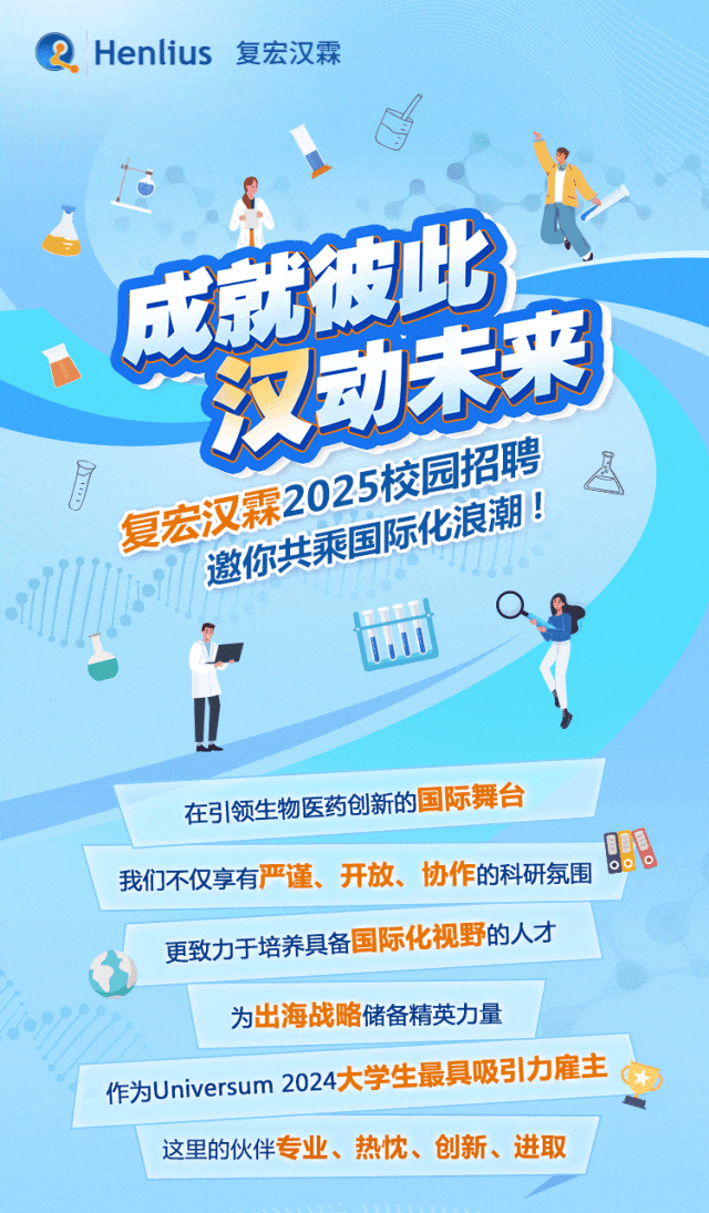 <p>Henlius 复宏汉霖<br/>成就彼此</p>
<p>汉动未来<br/>r</p>
<p>复宏汉霖2025校园招聘<br/>邀你共乘国际化浪潮!</p>
<p>在引领生物医药创新的国际舞台<br/>我们不仅享有严谨、开放、协作的科研氛围<br/>更致力于培养具备国际化视野的人才</p>
<p>为出海战略储备精英力量</p>
<p>作为Universum2024大学生最具吸引力雇主</p>
<p>这里的伙伴专业、<br/>热忱、创新、进取</p>
