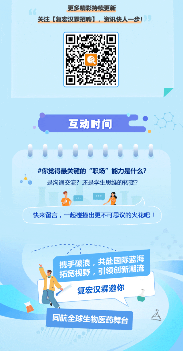 <p>更多精彩持续更新</p>
<p>关注[复宏汉霖招聘] ,资讯快人-步!</p>

<table>
<tr><td>QR.</td>
</tr>
<tr><td>互动时间 2...#你觉得最关键的"职场&rdquo;能力是什么?是沟通交流?还是学生思维的转变?一"快来留言,一起碰撞出更不可思议的火花吧!</td>
</tr>
<tr><td>携手破浪,共赴国际蓝海</td>
</tr>
<tr><td>拓宽视野, 引领创新潮流复宏汉霖邀你</td>
</tr>
<tr><td>同航全球生物医药舞台</td>
</tr>
</table>
