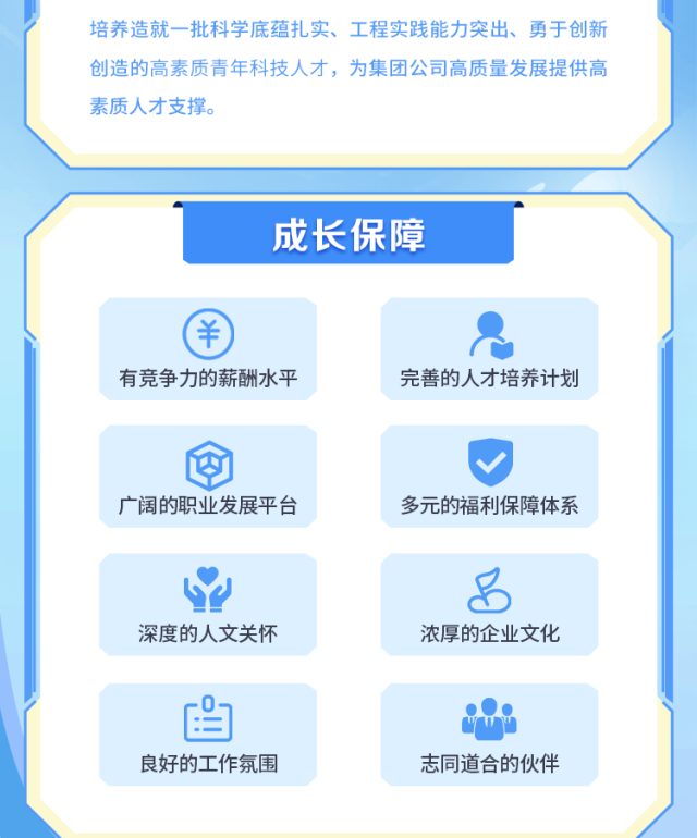 <p>培养造就一批科学底蕴扎实、工程实践能力突出、勇于创新<br/>创造的高素质青年科技人才，为集团公司高质量发展提供高<br/>素质人才支撑。</p>
<p>成长保障</p>
<p>有竞争力的薪酬水平</p>
<p>完善的人才培养计划</p>
<p>广阔的职业发展平台</p>
<p>多元的福利保障体系</p>
<p>深度的人文关怀</p>
<p>浓厚的企业文化</p>
<p>良好的工作氛围</p>
<p>志同道合的伙伴</p>
