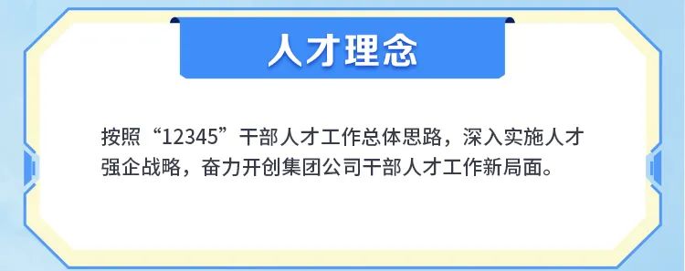 <p>人才理念</p>
<p>按照“12345”干部人才工作总体思路，深入实施人才<br/>强企战略，奋力开创集团公司干部人才工作新局面。</p>
