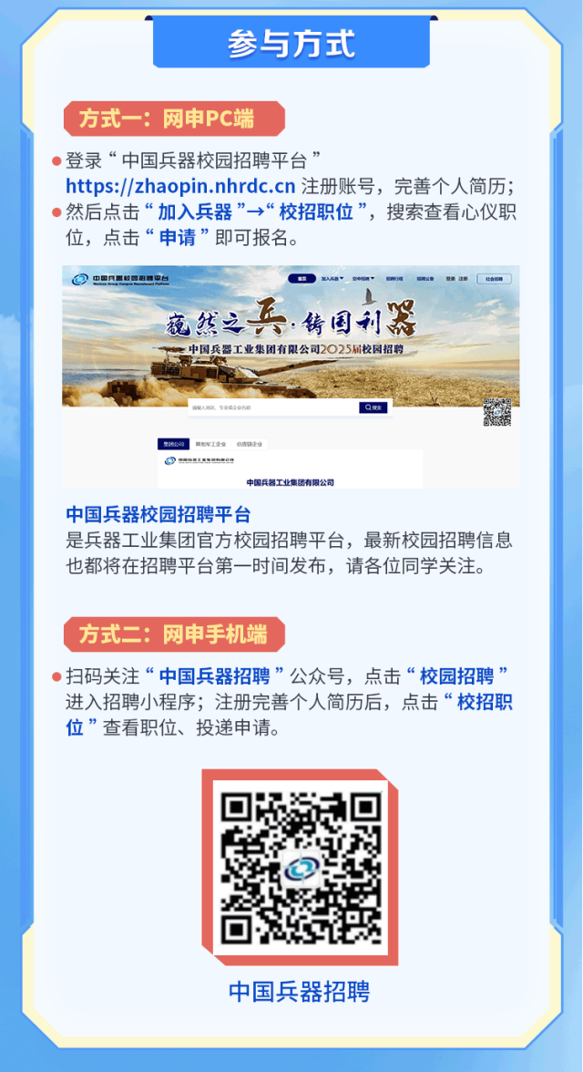 <p>参与方式</p>
<p>方式一:网申PC端</p>
<p> 登录“中国兵器校园招聘平台”</p>
<p>https://zhaopin.nhrdc.cn注册账号,完善个人简历;</p>
<p> 然后点击“加入兵器”→“校招职位”,搜索查看心仪职</p>
<p>位,点击“申请”即可报名。</p>
<p>@中国民 校团集中台</p>
<p>范然之兵.铸国利器</p>
<p>中国兵器工业集团有限公司2025届校园招聘</p>
<p>Q做发</p>
<p>贵限公司eI全电话保全</p>
<p> </p>
<p>中国兵器工业集团有限公司</p>
<p>中国兵器校园招聘平台</p>
<p>是兵器工业集团官方校园招聘平台,最新校园招聘信息</p>
<p>也都将在招聘平台第一-时间发布,请各位同学关注。</p>
<p>方式二:网申手机端</p>
<p> 扫码关注“中国兵器招聘”公众号,点击“校园招聘”</p>
<p>进入招聘小程序;注册完善个人简历后,点击“校招职</p>
<p>位”查看职位、投递申请。</p>
<p>中国兵器招聘</p>
