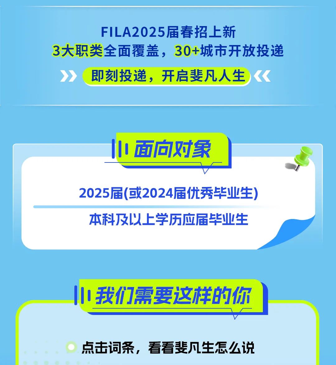 <p>FILA2025届春招上新</p>
<p>3大职类全面覆盖,30+城市开放投递</p>
<p>即刻投递,开启斐凡人生</p>
<p>中面向对象</p>
<p>2025届(或2024届优秀毕业生)</p>
<p>本科及以上学历应届毕业生</p>
<p>小我们需要这样的你</p>
<p>点击词条,看看斐凡生怎么说</p>
