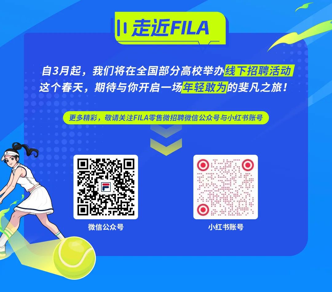 <p>走近FILA</p>
<p>自3月起，我们将在全国部分高校举办线下招聘活动<br/>这个春天，期待与你开启一场年轻敢为的斐凡之旅!</p>
<p>更多精彩，敬请关注FILA零售微招聘微信公众号与小红书账号</p>
<p>C</p>
<p>微信公众号</p>
<p>小红书账号</p>
