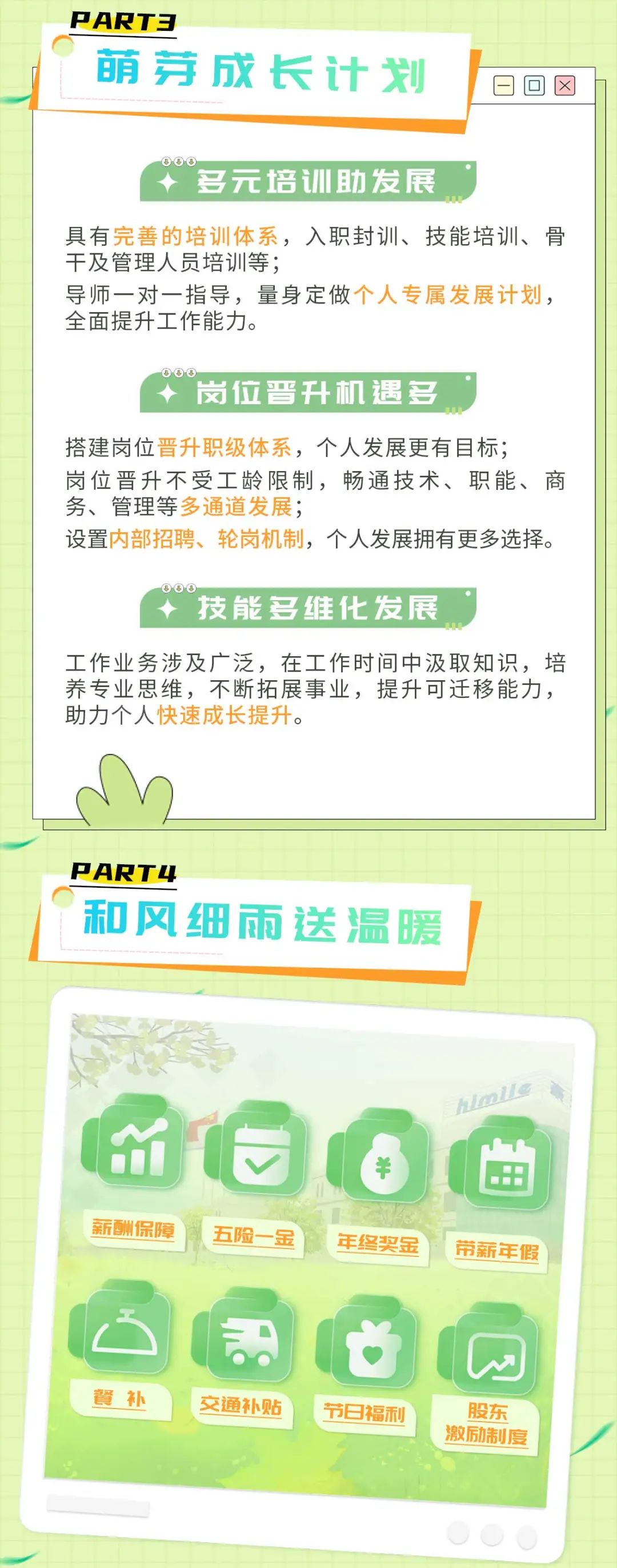 <p>PART3</p>
<p>萌芽成长计划</p>
<p>多元培训助发展</p>
<p>具有完善的培训体系，入职封训、技能培训、骨<br/>干及管理人员培训等;</p>
<p>导师一对一指导，量身定做个人专属发展计划，<br/>全面提升工作能力。</p>
<p>岗位晋升机遇多</p>
<p>搭建岗位晋升职级体系，个人发展更有目标;</p>
<p>岗位晋升不受工龄限制，畅通技术、职能、商<br/>务、管理等多通道发展;</p>
<p>设置内部招聘、轮岗机制，个人发展拥有更多选择。</p>
<p>几儿</p>
<p>技能多维化发展</p>
<p>工作业务涉及广泛，在工作时间中汲取知识，培<br/>养专业思维，不断拓展事业，提升可迁移能力,<br/>助力个人快速成长提升。</p>
<p>PART4</p>
<p>和风细雨送温暖</p>
<p>C:<br/>M<br/>薪酬保障</p>
<p>五险一金</p>
<p>年终奖金</p>
<p>hlmlle</p>
<p>带薪年假</p>
<p>餐补</p>
<p> </p>
<p>交通补贴</p>
<p>节日福利</p>
<p>股东<br/>激励制度</p>

