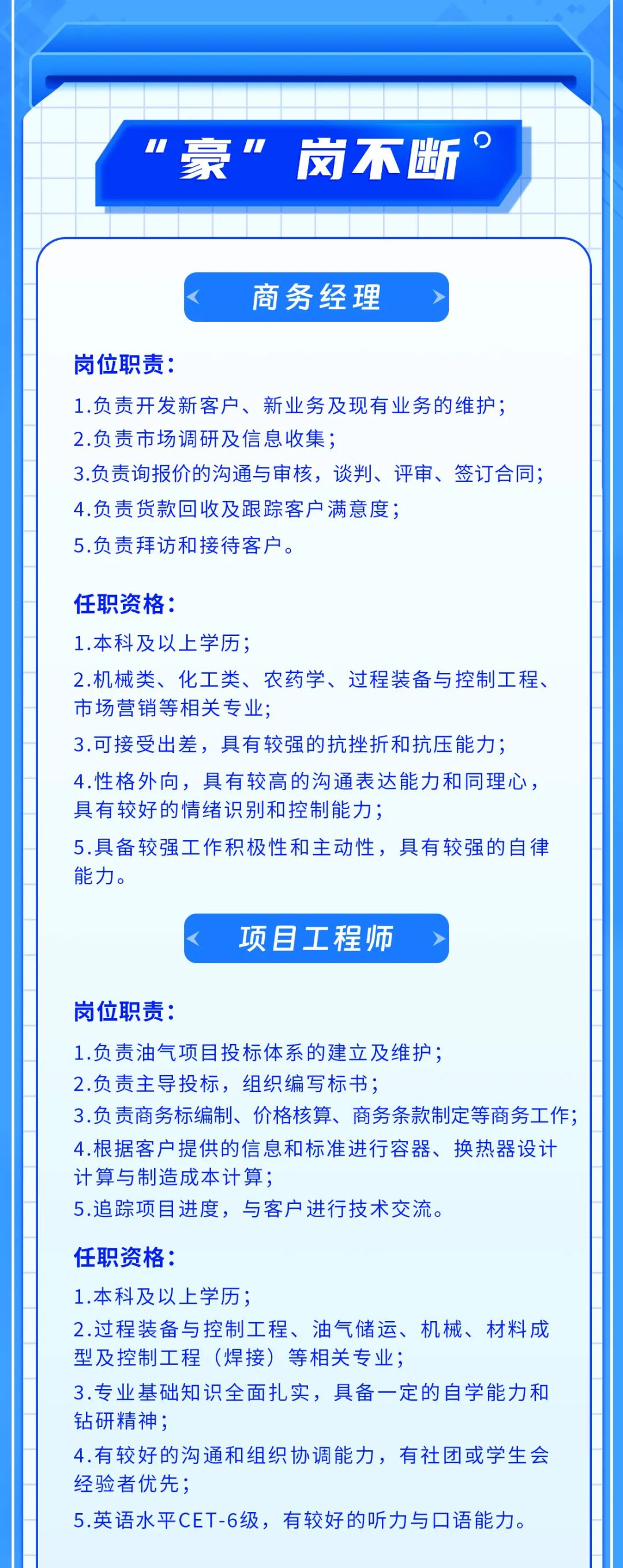 <p>1<br/>豪”岗不断。</p>
<p>商务经理</p>
<p>岗位职责:</p>
<p>1.负责开发新客户、新业务及现有业务的维护;<br/>2.负责市场调研及信息收集;</p>
<p>3.负责询报价的沟通与审核，谈判、评审、签订合同;<br/>4.负责货款回收及跟踪客户满意度;</p>
<p>5.负责拜访和接待客户。</p>
<p>任职资格:</p>
<p>1.本科及以上学历;</p>
<p>2.机械类、化工类、农药学、过程装备与控制工程、<br/>市场营销等相关专业;</p>
<p>3.可接受出差，具有较强的抗挫折和抗压能力;<br/>4.性格外向，具有较高的沟通表达能力和同理心，<br/>具有较好的情绪识别和控制能力;</p>
<p>5.具备较强工作积极性和主动性，具有较强的自律<br/>能力。</p>
<p>项目工程师</p>
<p>岗位职责:</p>
<p>1.负责油气项目投标体系的建立及维护;</p>
<p>2.负责主导投标，组织编写标书;</p>
<p>3.负责商务标编制、价格核算、商务条款制定等商务工作;<br/>4.根据客户提供的信息和标准进行容器、换热器设计<br/>计算与制造成本计算;</p>
<p>5.追踪项目进度，与客户进行技术交流。</p>
<p>任职资格:</p>
<p>1.本科及以上学历:</p>
<p>2.过程装备与控制工程、油气储运、机械、材料成<br/>型及控制工程(焊接)等相关专业;</p>
<p>3.专业基础知识全面扎实，具备一定的自学能力和<br/>钻研精神:</p>
<p>4.有较好的沟通和组织协调能力，有社团或学生会<br/>经验者优先;</p>
<p>5.英语水平CET-6级，有较好的听力与口语能力。</p>
