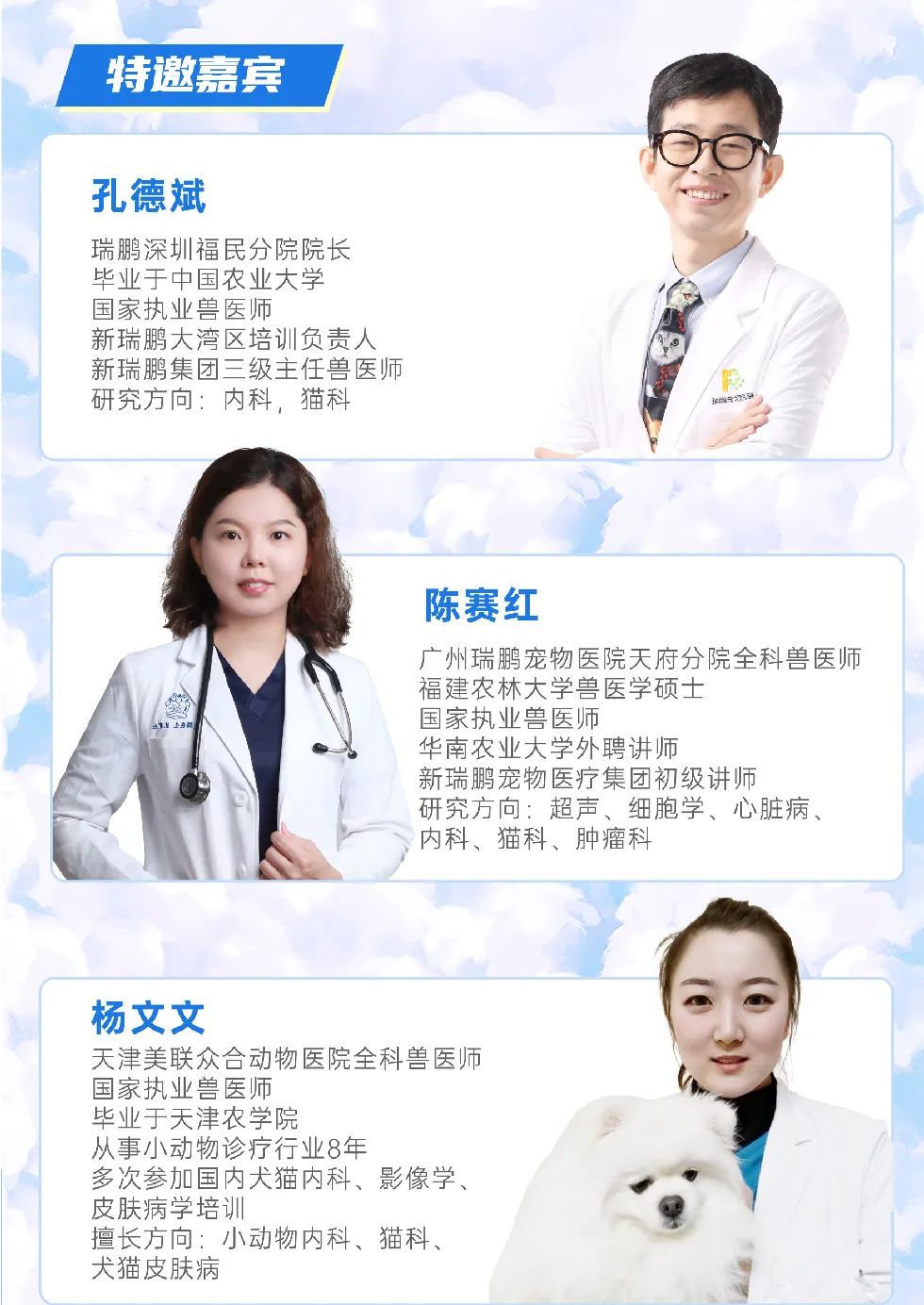 <p>特邀嘉宾</p>
<p>孔德斌</p>
<p>瑞鹏深圳福民分院院长</p>
<p>毕业于中国农业大学</p>
<p>国家执业兽医师</p>
<p>新瑞鹏大湾区培训负责人</p>
<p>新瑞鹏集团三级主任兽医师/:</p>
<p>研究方向:内科,猫科</p>
<p>陈赛红</p>
<p>广州瑞鹏宠物医院天府分院全科兽医师</p>
<p>福建农林大学兽医学硕士</p>
<p>1上9印国家执业兽医师</p>
<p>华南农业大学外聘讲师</p>
<p>新瑞鹏宠物医疗集团初级讲师</p>
<p>研究方向:超声、细胞学、心脏病、</p>
<p>内科、猫科、肿瘤科</p>
<p>杨文文</p>
<p>天津美联众合动物医院全科兽医师</p>
<p>国家执业兽医师</p>
<p>毕业于天津农学院</p>
<p>从事小动物诊疗行业8年</p>
<p>多次参加国内犬猫内科、影像学、</p>
<p>皮肤病学培训</p>
<p>擅长方向,小动物内科、猫科、</p>
<p>犬猫皮肤病</p>
