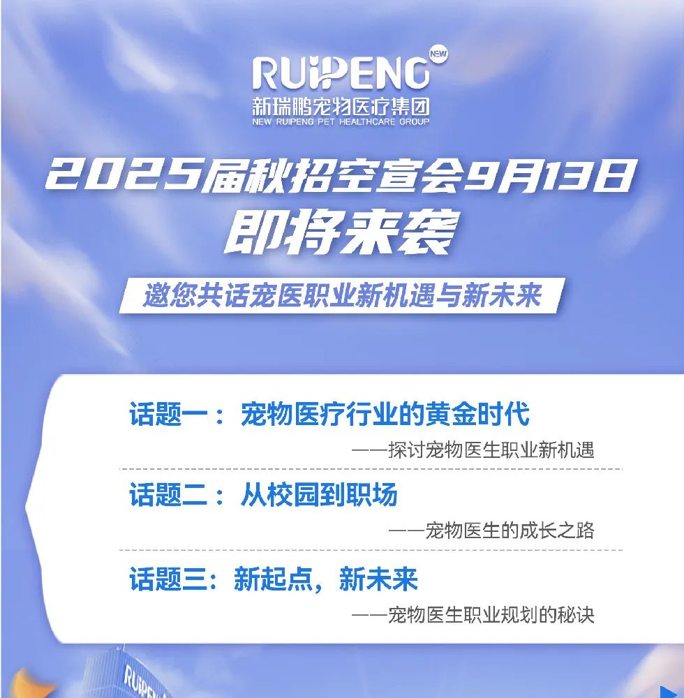<p>RUIPENG</p>
<p>新瑞鹏宠物医疗集团<br/>NEW<br/>RUIPENG PET HEALTHCARE GROUP</p>
<p>2025届秋招空宣会9月138</p>
<p>即将来袭</p>
<p>邀您共话宠医职业新机遇与新未来</p>
<p>话题一:宠物医疗行业的黄金时代</p>
<p>探讨宠物医生职业新机遇</p>
<p>话题二:从校园到职场</p>
<p>宠物医生的成长之路</p>
<p>话题三:新起点，新未来</p>
<p>宠物医生职业规划的秘诀</p>
<p> </p>
