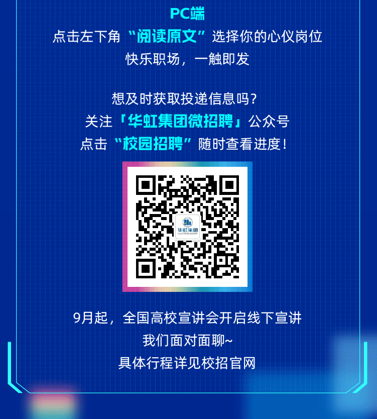 <p>PC端</p>
<p>点击左下角“阅读原文”选择你的心仪岗位</p>
<p>快乐职场,一触即发</p>
<p>想及时获取投递信息吗?</p>
<p>关注「华虹集团微招聘」公众号<br/>点击“校园招聘"随时查看进度!</p>
<p>9月起,全国高校宣讲会开启线下宣讲</p>
<p>我们面对面聊~</p>
<p>具体行程详见校招官网</p>