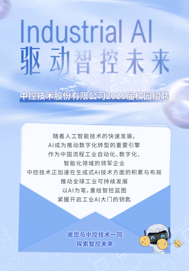 <p>Industrial Al</p>
<p>驱动智控未来</p>
<p>中控技术股份有限公司2025届校园招聘</p>
<p>随着人工智能技术的快速发展,</p>
<p>Al成为推动数字化转型的重要引擎</p>
<p>作为中国流程工业自动化、数字化、</p>
<p>智能化领域的领军企业</p>
<p>中控技术正加速在生成式AI技术方面的积累与布局</p>
<p>推动全球工业可持续发展</p>
<p>以AI为笔,重绘智控蓝图</p>
<p>紧握开启工业AI大门的钥匙</p>
<p>邀您与中控技术一同</p>
<p>探索智控未来</p>
