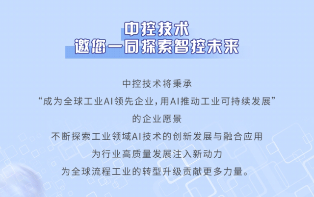 <p>中控技术</p>
<p>邀您一同探索智控未来</p>
<p>中控技术将秉承</p>
<p>“成为全球工业AI领先企业,用A推动工业可持续发展”</p>
<p>的企业愿景</p>
<p>不断探索工业领域AI技术的创新发展与融合应用</p>
<p>为行业高质量发展注入新动力</p>
<p>为全球流程工业的转型升级贡献更多力量。</p>
