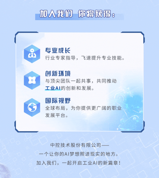 <p>加人我们 你将获得:</p>
<p>专业成长</p>
<p>行业专家指导，飞速提升专业技能。</p>
<p>创新环境</p>
<p>与顶尖团队一起共事，共同推动<br/>工业AI的创新和发展。</p>
<p>国际视野</p>
<p>全球布局，为你提供更广阔的职业<br/>发展平台。</p>
<p>中控技术股份有限公司</p>
<p>一个让你的AI梦想照进现实的地方。<br/>加入我们，一起开启工业AI的新篇章!</p>
