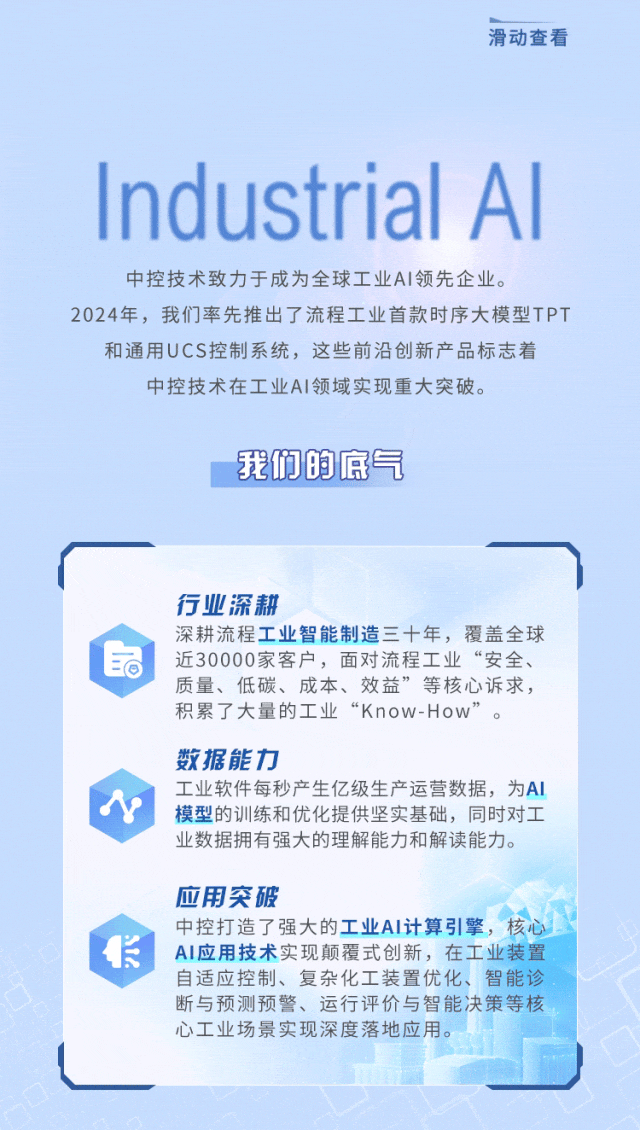 <p>滑动查看</p>
<p>Industrial AI</p>
<p>中控技术致力于成为全球工业AI领先企业。</p>
<p>2024年, 我们率先推出了流程工业首款时序大模型TPT</p>
<p>和通用UCS控制系统,这些前沿创新产品标志着</p>
<p>中控技术在工业AI领域实现重大突破。</p>
<p>我们的底气</p>
<p>行业深耕</p>
<p>深耕流程工业智能制造三十年,覆盖全球</p>
<p>I活近30000家客户,面对流程工业“安全、</p>
<p>质量、低碳、成本、效益”等核心诉求,</p>
<p>积累了大量的工业“Know-How” 。</p>
<p>数据能力</p>
<p>工业软件每秒产生亿级生产运营数据,为Al</p>
<p>N模型的训练和优化提供坚实基础,同时对工</p>
<p>业数据拥有强大的理解能力和解读能力。</p>
<p>应用突破</p>
<p>中控打造了强大的工业AI计算引擎,核心</p>
<p>长AI应用技术实现颠覆式创新,在工业装置</p>
<p>自适应控制、复杂化工装置优化、智能诊</p>
<p>断与预测预警、运行评价与智能决策等核</p>
<p>心工业场景实现深度落地应用。</p>
