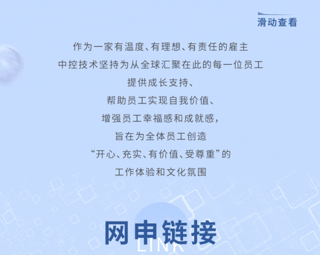 <p>滑动查看</p>
<p>作为一家有温度、有理想、有责任的雇主<br/>中控技术坚持为从全球汇聚在此的每一位员工</p>
<p>提供成长支持、</p>
<p>帮助员工实现自我价值、</p>
<p>增强员工幸福感和成就感，</p>
<p>旨在为全体员工创造</p>
<p>“开心、充实、有价值、受尊重”的<br/>工作体验和文化氛围</p>
<p>网申链接</p>
