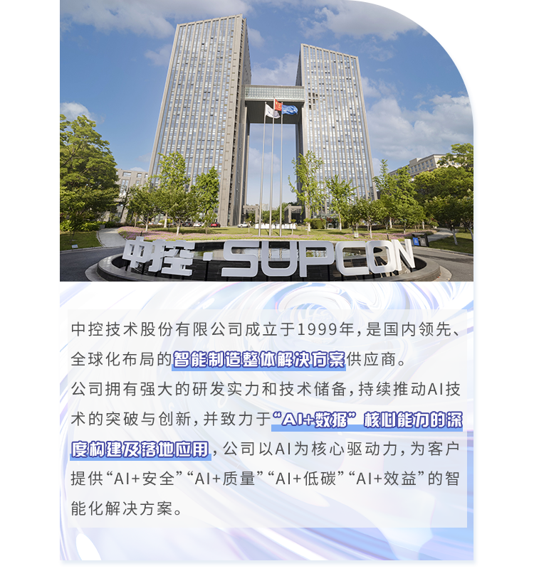 <p>CULSUPCEN</p>
<p>中控技术股份有限公司成立于1999年,是国内领先、</p>
<p>全球化布局的智能制造整体解决方案供应商。</p>
<p>公司拥有强大的研发实力和技术储备,持续推动AI技</p>
<p>术的突破与创新,并致力于"A叶数据”核叫能方的深</p>
<p>度构建及落他应用,公司以AI为核心驱动力,为客户</p>
<p>提供“AI+安全”“AI+质量”“A1+低碳”“A1+效益”的智</p>
<p>能化解决方案。</p>
