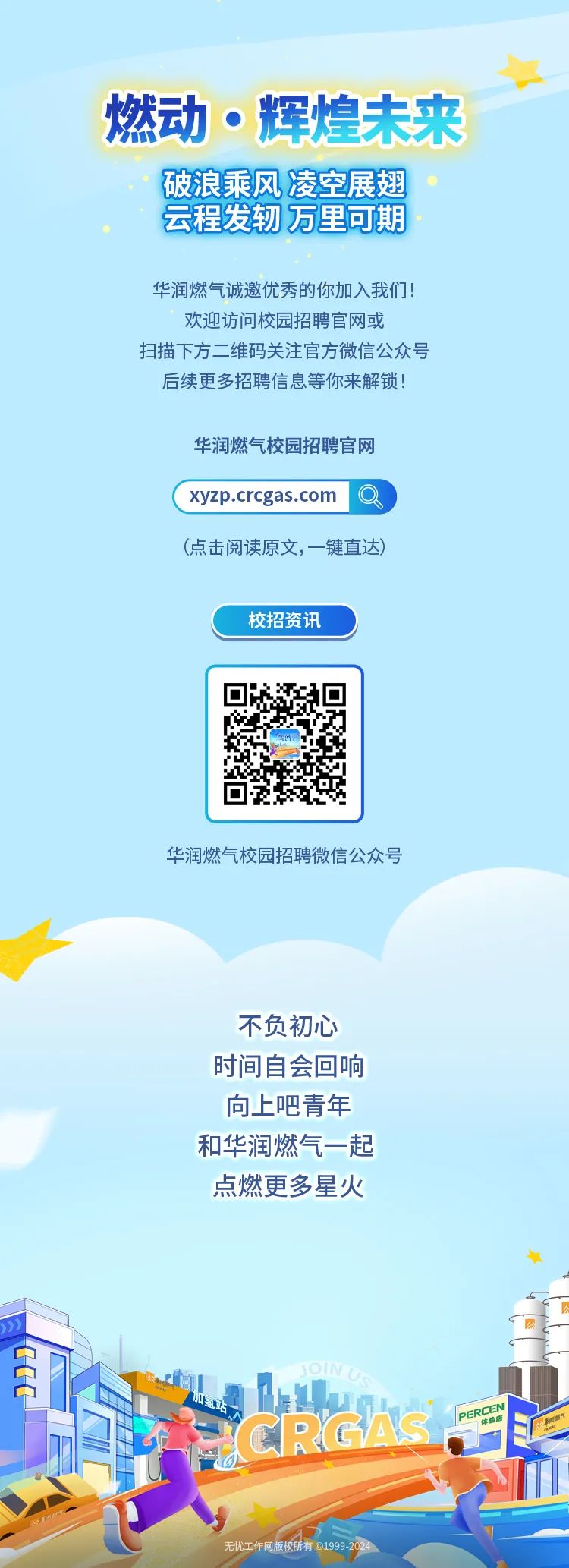 <p>燃动。辉煌未来</p>
<p>破浪乘风凌空展翅。</p>
<p>云程发轫万里可期</p>
<p>华润燃气诚邀优秀的你加入我们!</p>
<p>欢迎访问校园招聘官网或</p>
<p>扫描下方二维码关注官方微信公众号</p>
<p>后续更多招聘信息等你来解锁!</p>
<p>华润燃气校园招聘官网</p>
<p>( xyzp.crcgas.com Q </p>
<p>(点击阅读原文,一键直达)</p>
<p>校招资讯</p>
<p>华润燃气校园招聘微信公众号</p>
<p>不负初心</p>
<p>时间自会回响</p>
<p>向上吧青年</p>
<p>和华润燃气一起</p>
<p>点燃更多星火</p>
<p>年</p>
<p>加惠店</p>
<p>RM学</p>
<p>无忧工作网版校桥有19999</p>

