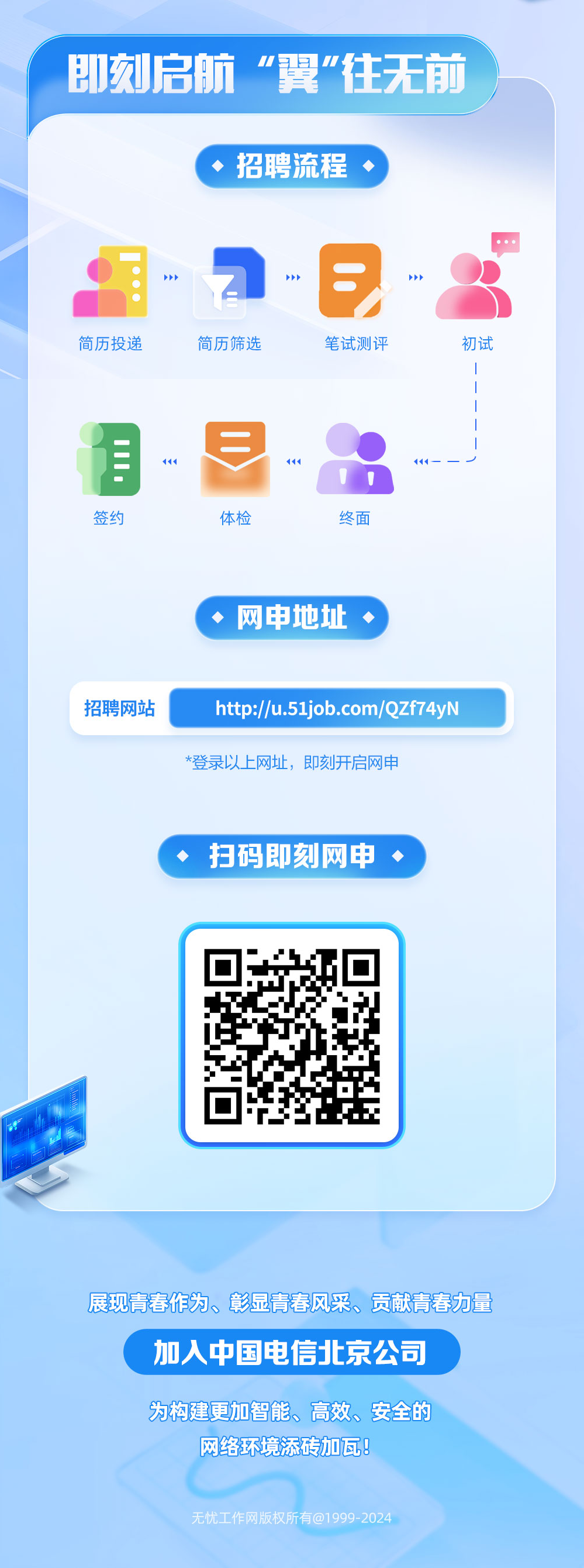 <p>即刻启航“翼"往无前</p>
<p>招聘流程，</p>
<p>简历投递</p>
<p>简历筛选</p>
<p>笔试测评</p>
<p>初试</p>
<p>签约</p>
<p>体检</p>
<p>终面</p>
<p>网申地址</p>
<p>招聘网站</p>
<p>http://u.51job.com/QZf74yN<br/>*登录以上网址，即刻开启网申</p>
<p>扫码即刻网申</p>
<p>展现青春作为、彰显青春风采、贡献青春力量<br/>加人中国电信北京公司</p>
<p>为构建更加智能、高效、安全的<br/>网络环境添砖加瓦!</p>
<p>无忧工作网版权所有@1999-2024</p>
