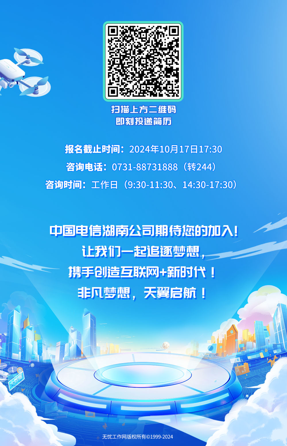 <p>扫描.上方二维码</p>
<p>即刻投递简历</p>
<p>报名截止时间: 2024年10月17日17:30</p>
<p>咨询电话: 0731-88731888 (转244)</p>
<p>咨询时间:工作日(9:30-11:30、 14:30-17:30)</p>
<p>中国电信湖南公司期待您的加入!</p>
<p>让我们一起追逐梦想,</p>
<p>携手创造互联网+新时代!</p>
<p>非凡梦想,天翼启航</p>
<p>无忧工作网版权所有C19992024</p>

