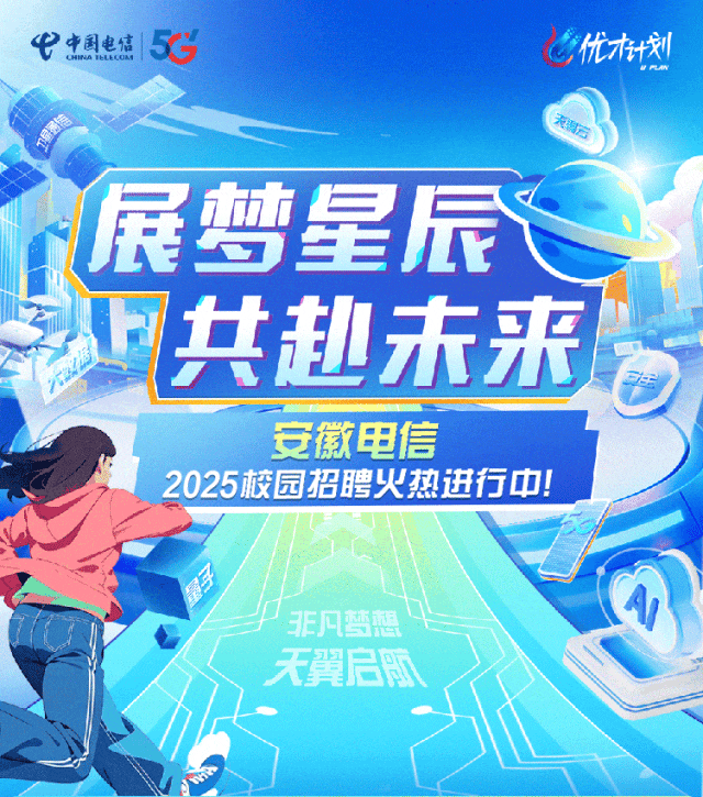 <p>展土</p>
<p>。非凡梦想"</p>
<p>天翼启陬</p>

<table>
<tr><td colspan="5">弋中国电信CHINA IELELU& 5C 优划店</td>
</tr>
<tr><td rowspan="3"></td>
<td></td>
<td colspan="3">C7 星辰</td>
</tr>
<tr><td rowspan="2"></td>
<td></td>
<td></td>
<td>I</td>
</tr>
<tr><td></td>
<td>共赴未来 T</td>
<td>三车</td>
</tr>
<tr><td></td>
<td colspan="2"></td>
<td></td>
<td rowspan="2"></td>
</tr>
<tr><td>A</td>
<td colspan="2">2025校园</td>
<td>安徽电信h聘火热进行中!</td>
</tr>
</table>
