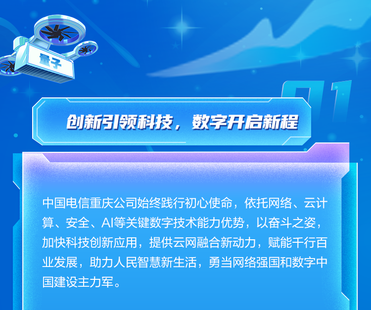 <p>创新引领科技,数字开启新程</p>
<p>中国电信重庆公司始终践行初心使命,依托网络、云计</p>
<p>算、安全、Al等关键数字技术能力优势,以奋斗之姿,</p>
<p>加快科技创新应用,提供云网融合新动力,赋能干行百</p>
<p>业发展,助力人民智慧新生活,勇当网络强国和数字中</p>
<p>国建设主力军。</p>
