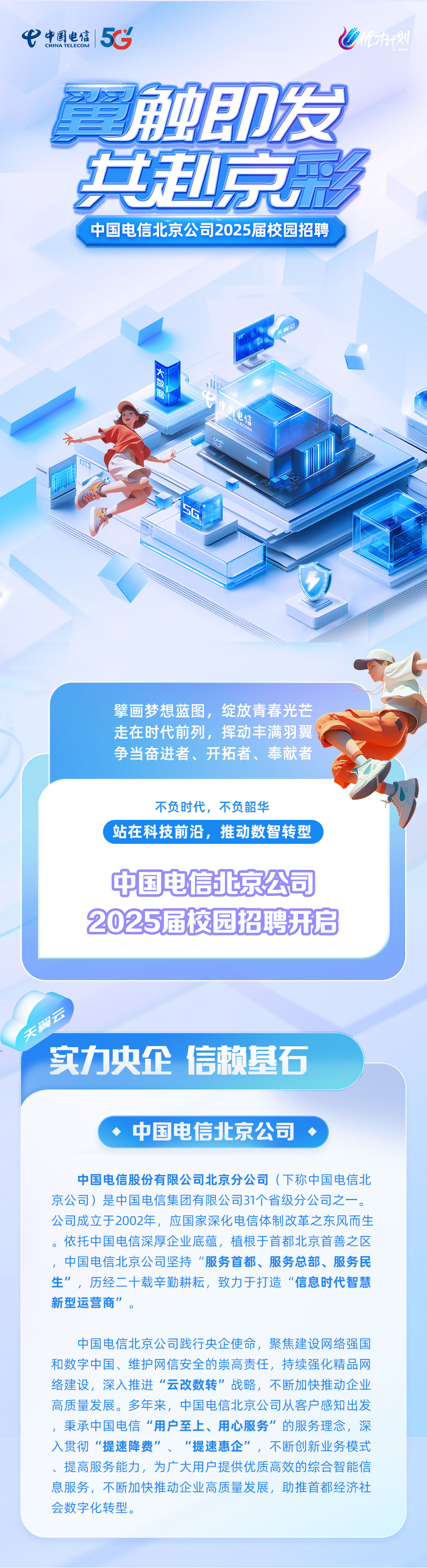 <p>CHINA TELECOM<br/>中国电信5C</p>
<p>餐触即发<br/>共赴京</p>
<p>A</p>
<p>中国电信北京公司2025届校园招聘</p>
<p>大数据</p>
<p>色信</p>
<p> </p>
<p>擘画梦想蓝图，绽放青春光芒<br/>走在时代前列，挥动丰满羽翼<br/>争当奋进者、开拓者、奉献者</p>
<p>不负时代，不负韶华</p>
<p>站在科技前沿，推动数智转型</p>
<p>中国电信北京公司<br/>2025届校园招聘开启</p>
<p>天翼云</p>
<p>实力央企信赖基石</p>
<p>中国电信北京公司</p>
<p>中国电信股份有限公司北京分公司(下称中国电信北<br/>京公司)是中国电信集团有限公司31个省级分公司之一。<br/>公司成立于2002年，应国家深化电信体制改革之东风而生<br/>。依托中国电信深厚企业底蕴，植根于首都北京首善之区<br/>，中国电信北京公司坚持“服务首都、服务总部、服务民<br/>生”，历经二十载辛勤耕耘，致力于打造“信息时代智慧<br/>新型运营商”。</p>
<p>中国电信北京公司践行央企使命，聚焦建设网络强国<br/>和数字中国、维护网信安全的崇高责任，持续强化精品网<br/>络建设，深入推进“云改数转”战略，不断加快推动企业<br/>高质量发展。多年来，中国电信北京公司从客户感知出发<br/>，秉承中国电信“用户至上、用心服务”的服务理念，深<br/>入贯彻“提速降费”、“提速惠企”，不断创新业务模式<br/>提高服务能力，为广大用户提供优质高效的综合智能信<br/>息服务，不断加快推动企业高质量发展，助推首都经济社<br/>会数字化转型。</p>
