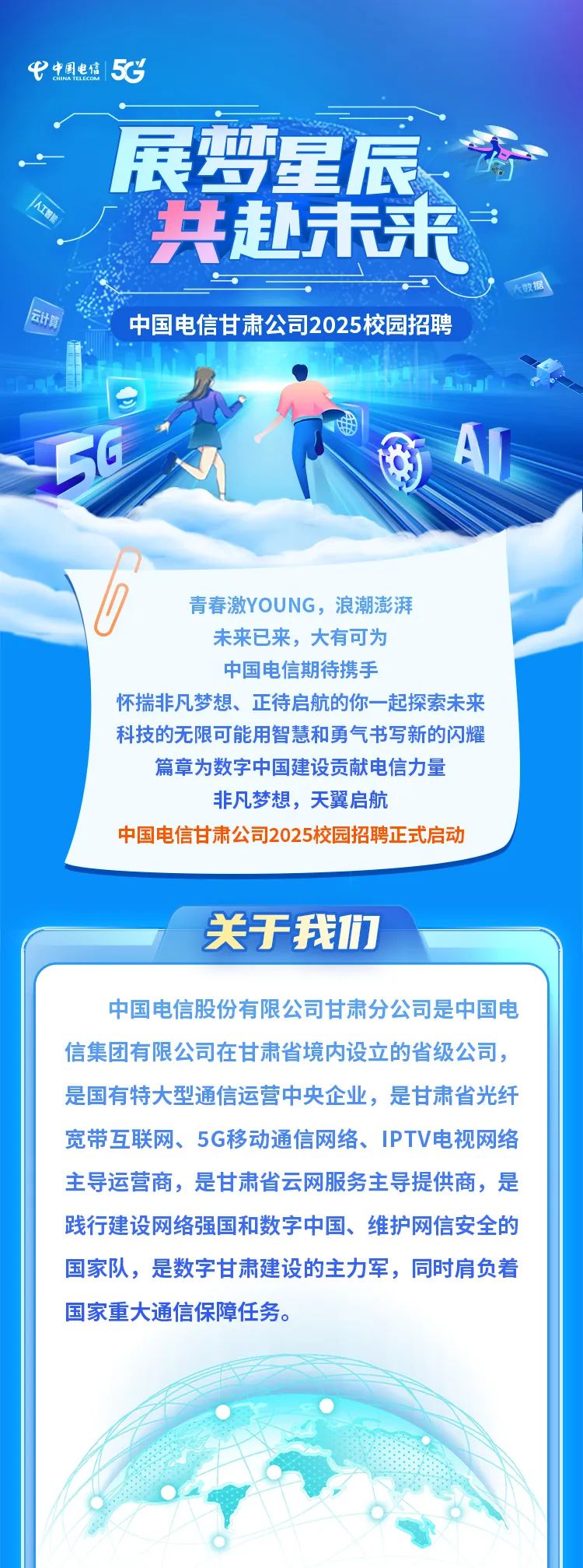 <p>中中国电信5C</p>
<p>展梦星辰方</p>
<p>共赴未来</p>
<p>中国电信甘肃公司2025校园招聘</p>
<p>50AI</p>
<p>青春激YOUNG,浪潮澎湃</p>
<p>未来已来,大有可为</p>
<p>中国电信期待携手</p>
<p>怀揣非凡梦想、正待启航的你一-起探索未来</p>
<p>科技的无限可能用智慧和勇气书写新的闪耀</p>
<p>篇章为数字中国建设贡献电信力量</p>
<p>非凡梦想,天翼启航</p>
<p>中国电信甘肃公司2025校园招聘正式启动</p>
<p>关于我们</p>
<p>中国电信股份有限公司甘肃分公司是中国电</p>
<p>信集团有限公司在甘肃省境内设立的省级公司,</p>
<p>是国有特大型通信运营中央企业,是甘肃省光纤</p>
<p>宽带互联网、5G移动通信网络、IPTV电视网络</p>
<p>主导运营商,是甘肃省云网服务主导提供商,是</p>
<p>践行建设网络强国和数字中国、维护网信安全的</p>
<p>国家队,是数字甘肃建设的主力军,同时肩负着</p>
<p>国家重大通信保障任务。</p>
