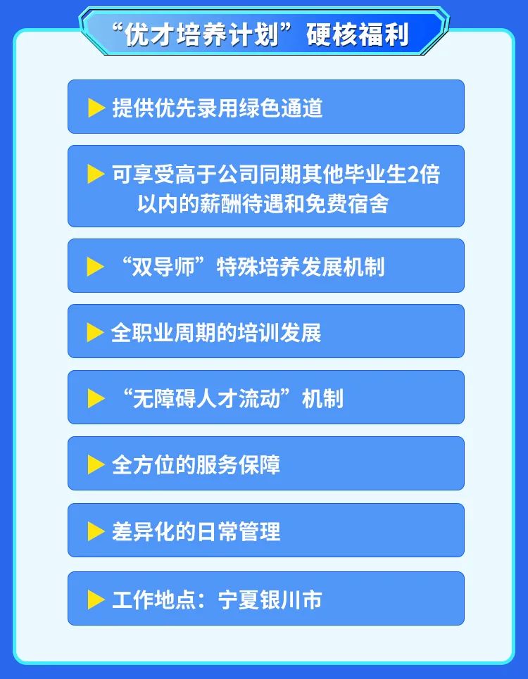 <p>“优才培养计划”硬核福利</p>

<table>
<tr><td>提供优先录用绿色通道</td>
</tr>
<tr><td></td>
</tr>
<tr><td>>可享受高于公司同期其他毕业生2倍以内的薪酬待遇和免费宿舍</td>
</tr>
<tr><td></td>
</tr>
<tr><td>“双导师”特殊培养发展机制</td>
</tr>
<tr><td></td>
</tr>
<tr><td>全职业周期的培训发展</td>
</tr>
<tr><td></td>
</tr>
<tr><td>>“无障碍人才流动”机制</td>
</tr>
<tr><td></td>
</tr>
<tr><td>全方位的服务保障</td>
</tr>
<tr><td></td>
</tr>
<tr><td>>差异化的日常管理</td>
</tr>
<tr><td>>工作地点:宁夏银川市</td>
</tr>
</table>
