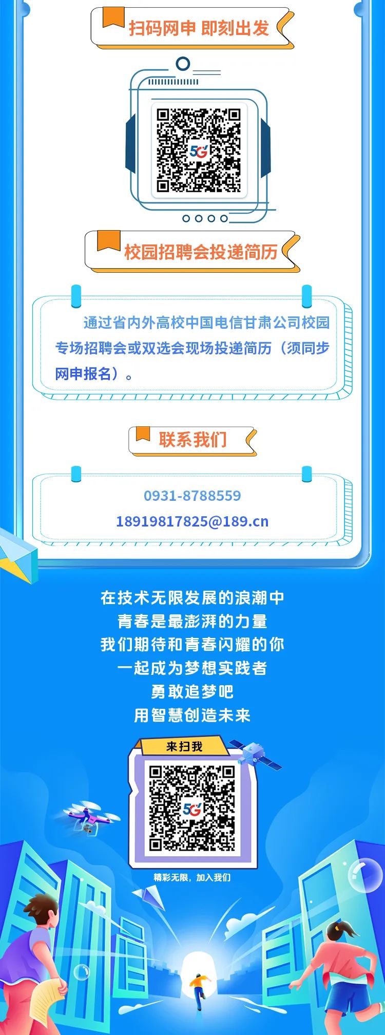 <p>扫码网申 即刻出发(</p>
<p>( 1.110</p>
<p>在技术无限发展的浪潮中</p>
<p>青春是最澎湃的力量</p>
<p>我们期待和青春闪耀的你</p>
<p>一起成为梦想实践者</p>
<p>勇敢追梦吧</p>
<p>用智慧创造未来</p>
<p>来扫我</p>
<p>g5c</p>
<p>精彩无限,加入我们</p>

<table>
<tr><td></td>
<td>多 回5c回</td>
</tr>
<tr><td colspan="2">000 o_ .校园招聘会投递简历(</td>
</tr>
<tr><td colspan="2">J通过省内外高校中国电信甘肃公司校园专场招聘会或双选会现场投递简历(须同步网申报名)。</td>
</tr>
<tr><td colspan="2">T联系我们(</td>
</tr>
<tr><td colspan="2">00931-878855918919817825@189.cn</td>
</tr>
</table>
