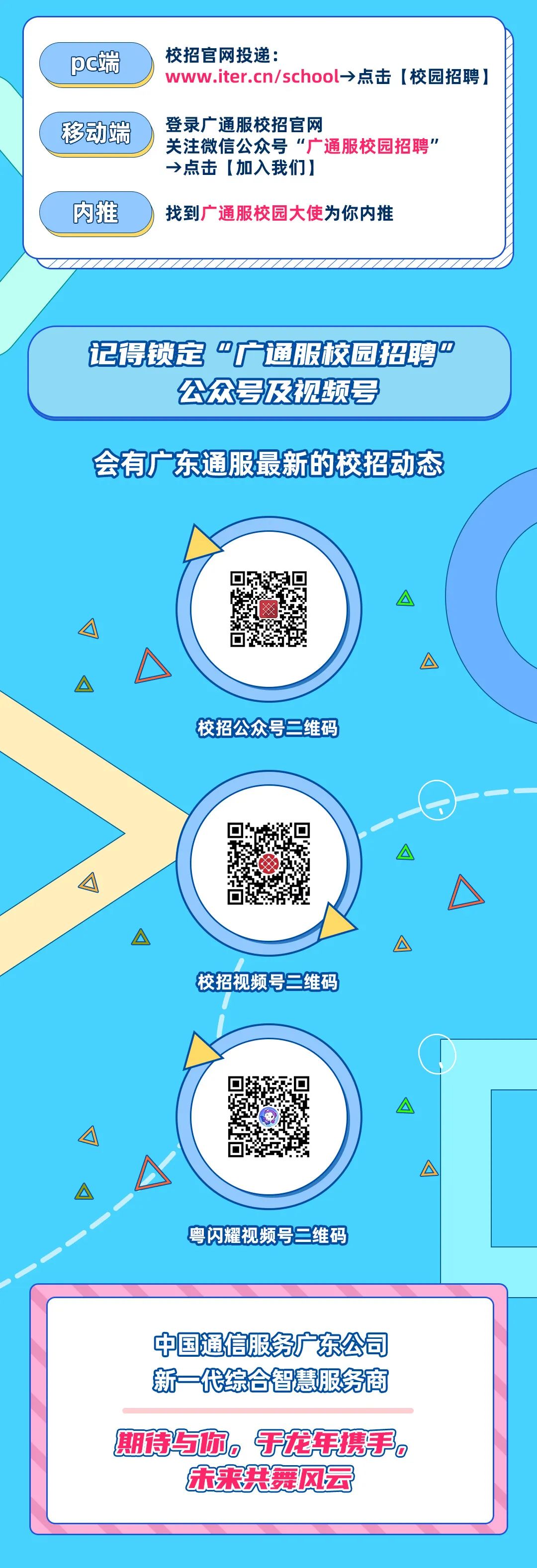 <p>pc端</p>
<p>移动端</p>
<p>内推</p>
<p>校招官网投递:</p>
<p>www.iter.cn/school&rarr;点击[校园招聘</p>
<p>登录广通服校招官网</p>
<p>关注微信公众号&ldquo;广通服校园招聘&rsquo;<br/>&rarr;点击[加入我们]</p>
<p>找到广通服校园大使为你内推</p>
<p>记得锁定&ldquo;广通服校园招聘&rdquo;</p>
<p>公众号及视频号</p>
<p>会有广东通服最新的校招动态</p>
<p>校招公众号二维码</p>
<p>校招视频号二维码</p>
<p>粤闪耀视频号维码</p>
<p>中国通信服务广东公司<br/>新一代综合智慧服务商</p>
<p>期诗与你。于龙年携手。<br/>宋来共舞风云</p>
