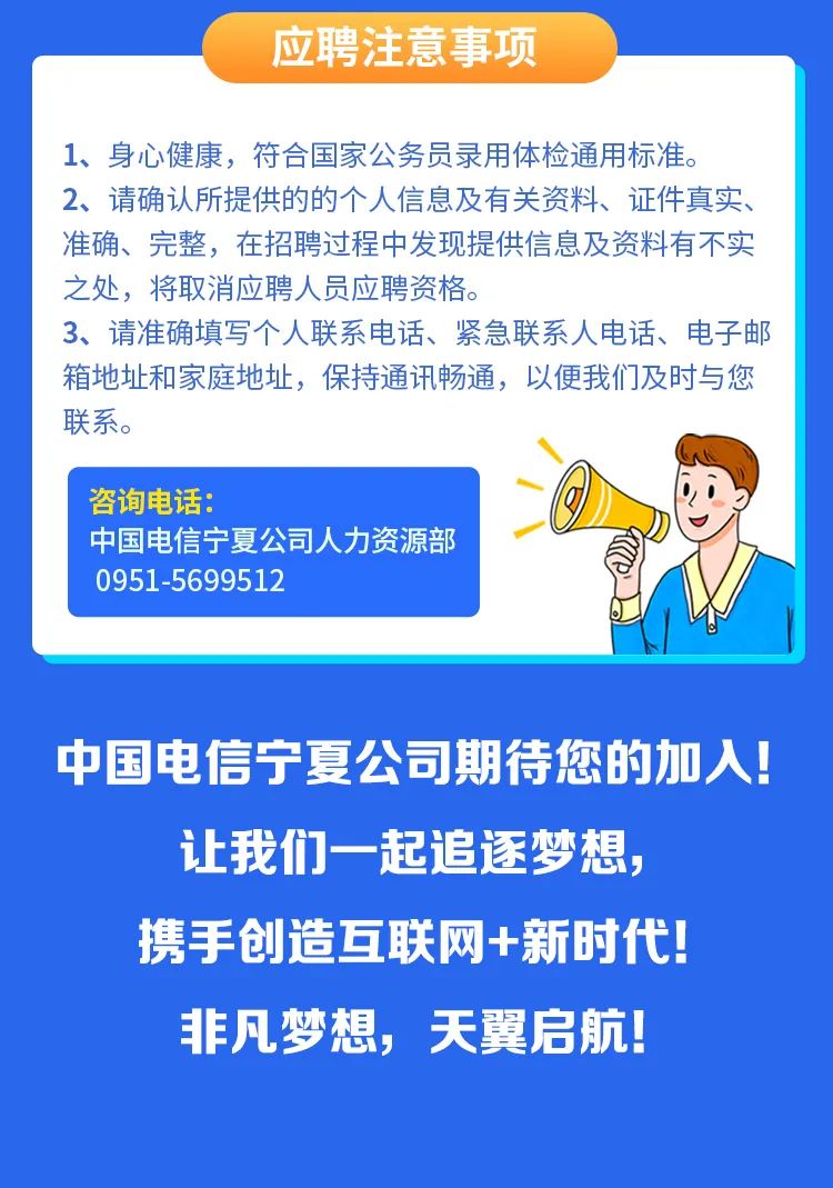 <p>应聘注意事项</p>
<p>1、身心健康，符合国家公务员录用体检通用标准。</p>
<p>2、请确认所提供的的个人信息及有关资料、证件真实、<br/>准确、完整，在招聘过程中发现提供信息及资料有不实<br/>之处，将取消应聘人员应聘资格。</p>
<p>3、请准确填写个人联系电话、紧急联系人电话、电子邮<br/>箱地址和家庭地址，保持通讯畅通，以便我们及时与您<br/>联系。</p>
<p>咨询电话:</p>
<p>中国电信宁夏公司人力资源部<br/>0951-5699512</p>
<p>中国电信宁夏公司期待您的加人!<br/>让我们一起追逐梦想，</p>
<p>携手创造互联网+新时代!<br/>非凡梦想，天翼启航!</p>
