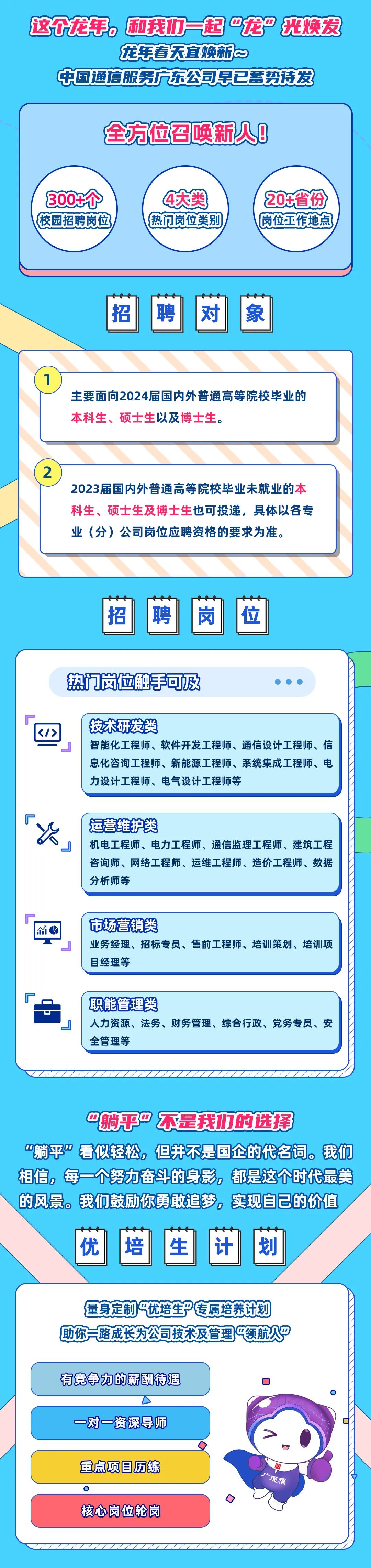 <p>这个龙手，和我们一起&rdquo;龙&rdquo; 光焕发</p>
<p>龙年春天宜焕新~</p>
<p>中国通信服务广东公司早已蓄势待发</p>
<p>全方位召唤新人B</p>
<p>300个<br/>校园招聘岗位</p>
<p>4大类<br/>热门岗位类别</p>
<p>0+省份<br/>岗位工作地点</p>
<p>招</p>
<p>聘</p>
<p>对</p>
<p>象</p>
<p>主要面向2024届国内外普通高等院校毕业的<br/>本科生、<br/>硕士生以及博士生。</p>
<p>2</p>
<p>2023届国内外普通高等院校毕业未就业的本<br/>科生、硕士生及博士生也可投递，具体以各专<br/>业(分)公司岗位应聘资格的要求为准。</p>
<p>招</p>
<p>聘</p>
<p>岗</p>
<p>位</p>
<p>热门岗位触手可及</p>
<p>技术研发类</p>
<p>智能化工程师、软件开发工程师、通信设计工程师、信<br/>息化咨询工程师、新能源工程师、系统集成工程师、电<br/>力设计工程师、电气设计工程师等</p>
<p>运营维护类</p>
<p>机电工程师、电力工程师、通信监理工程师、建筑工程<br/>咨询师、网络工程师、运维工程师、造价工程师、数据<br/>分析师等</p>
<p>市场营销类</p>
<p>业务经理、招标专员、售前工程师、培训策划、培训项<br/>目经理等</p>
<p>职能管理类</p>
<p>人力资源、法务、财务管理、综合行政、党务专员、安<br/>全管理等</p>
<p>"躺乎&rdquo;不是我1们的选择</p>
<p>&ldquo;躺平&rdquo;看似轻松，但并不是国企的代名词。我们<br/>相信，每一个努力奋斗的身影，都是这个时代最美<br/>的风景。我们鼓励你勇敢追梦，实现自己的价值</p>
<p>优</p>
<p>培生</p>
<p>划</p>
<p>量身定制 优培生P专属培养计划<br/>你一路成长为公司技术及管理领航人&rdquo;</p>
<p>有竞争力的薪酬待遇<br/>一对一资深导师</p>
<p>重点项目历练</p>
<p> </p>
<p>n</p>
<p>核心岗位轮岗</p>
<p>广通福</p>
