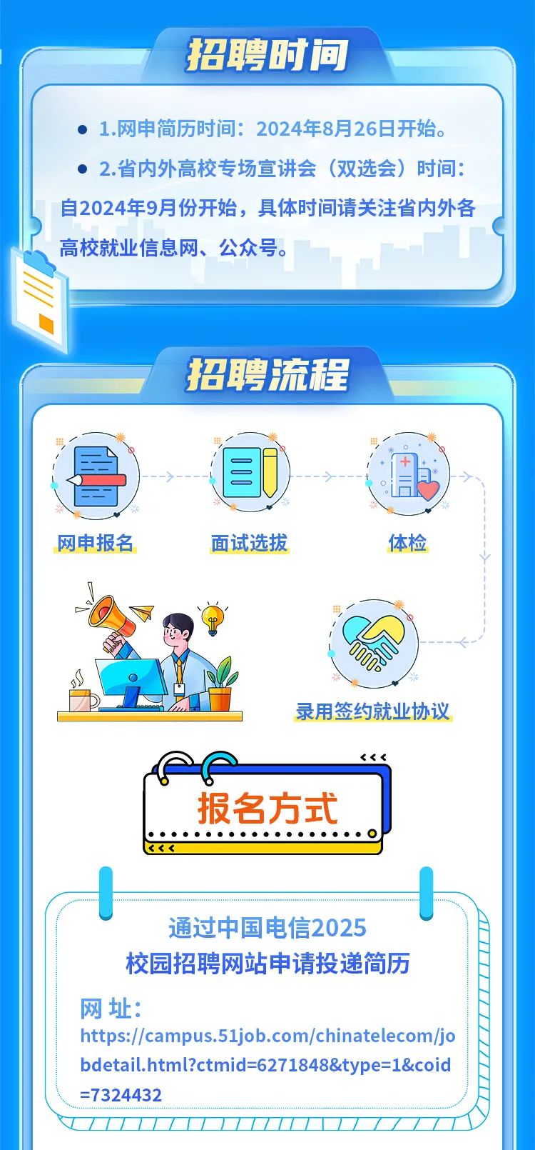 <p>招聘时间</p>
<p>E</p>

<table>
<tr><td colspan="3"> 1.网申简历时间: 2024年8月26日开始。 2.省内外高校专场宣讲会(双选会)时间:自2024年9月份开始,具体时间请关注省内外各高校就业信息网、公众号。</td>
</tr>
<tr><td colspan="3">7 招聘流程</td>
</tr>
<tr><td>一 带</td>
<td></td>
<td>田,I 酒)</td>
</tr>
<tr><td colspan="3">一V网申报名 面试选拔 体检I司AD0DDs录用签约就业协议Pe <<<报名方式h。通过中国电信2025校园招聘网站申请投递简历网址:https://campus.51job.com/chinatelecom/jobdetail.html?ctmid=6271848&type=1&coid=7324432</td>
</tr>
<tr><td colspan="3"></td>
</tr>
</table>
