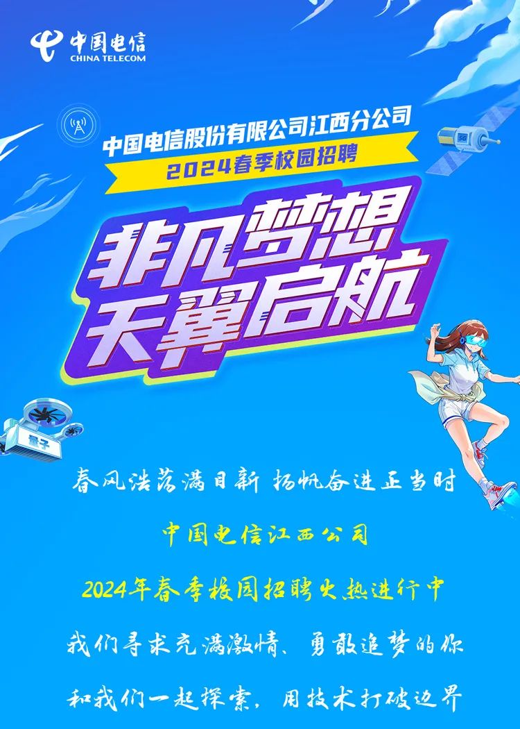 <p>中国电信</p>
<p>CHINATELECOM</p>
<p>中国电信股份有限公司江西分公司</p>
<p>2024春季校园招聘<br/>梦</p>
<p>天启航<br/>景</p>
<p>春风浩落满目新拓帆奋进正当时</p>
<p>国电信江西公司</p>
<p>2024年春季根园招聘火热进行中<br/>我们寻求充满激情、勇敢追梦的你<br/>和我们一起探索，用技术打破边界</p>
