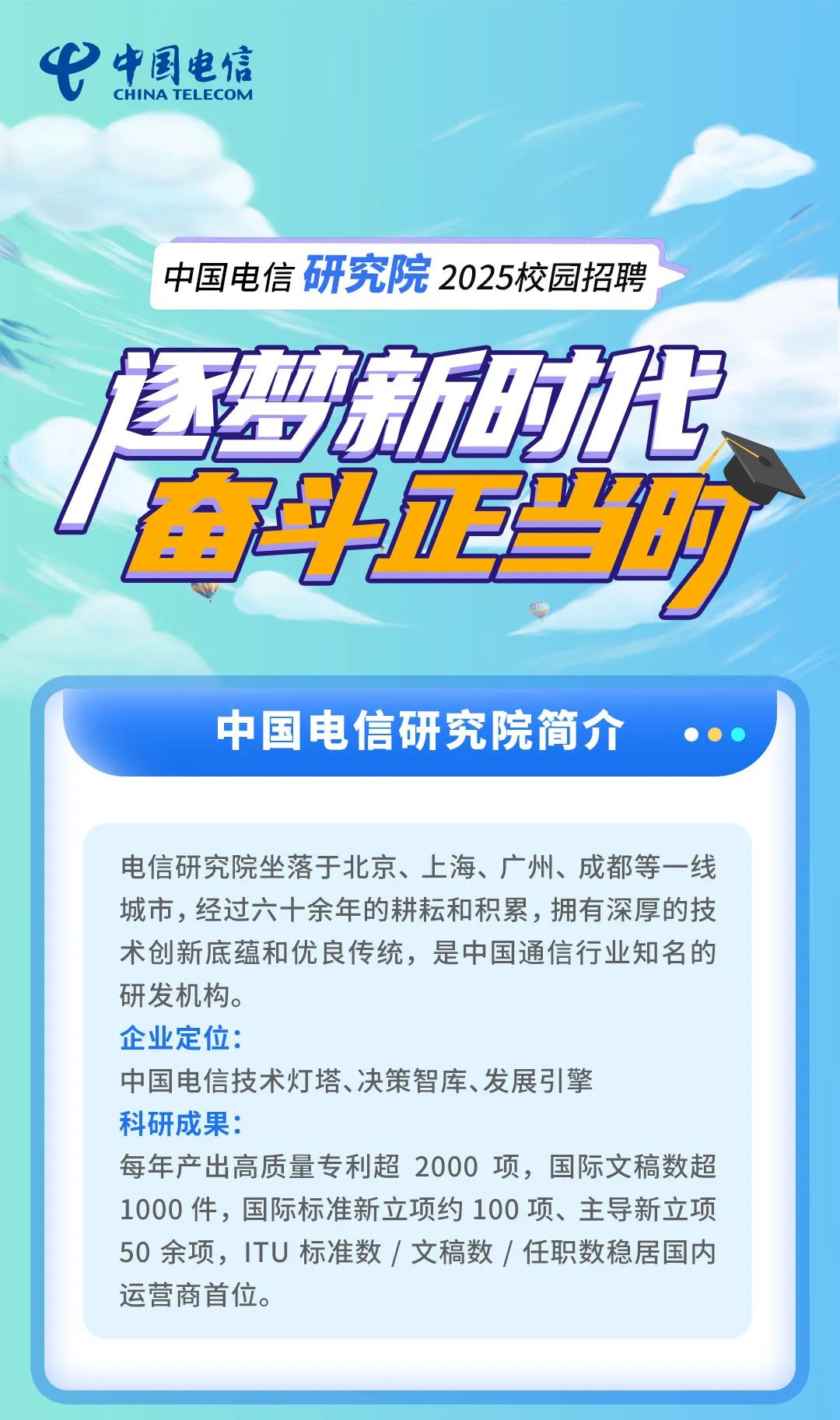 <p>弋CHINATEL ECOM中国电信</p>
<p>中国电信研究院2025校园招聘</p>
<p>雪实新动代</p>
<p>直电场</p>
<p>中国电信研究院简介   </p>
<p>电信研究院坐落于北京、上海、广州、成都等一线</p>
<p>城市,经过六十余年的耕耘和积累,拥有深厚的技</p>
<p>术创新底蕴和优良传统,是中国通信行业知名的</p>
<p>研发机构。</p>
<p>企业定位:</p>
<p>中国电信技术灯塔、决策智库、发展引擎</p>
<p>科研成果:</p>
<p>每年产出高质量专利超2000项,国际文稿数超</p>
<p>1000件,国际标准新立项约100项、主导新立项</p>
<p>50余项,ITU标准数I文稿数/任职数稳居国内</p>
<p>运营商首位。</p>
