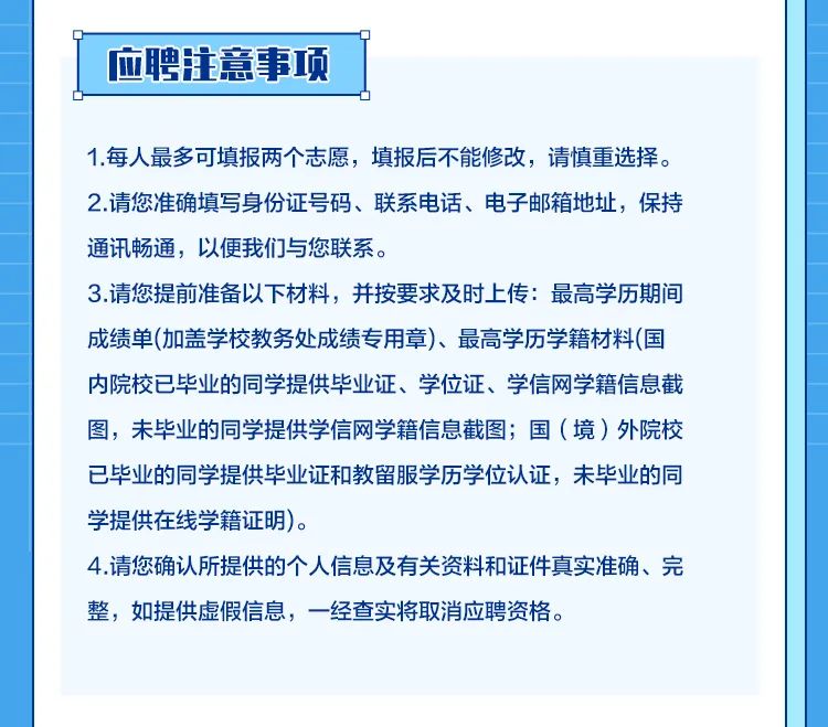<p> <br/>聘注意事项</p>
<p>1.每人最多可填报两个志愿，填报后不能修改，请慎重选择。<br/>2.请您准确填写身份证号码、联系电话、电子邮箱地址，保持<br/>通讯畅通，以便我们与您联系。</p>
<p>3.请您提前准备以下材料，并按要求及时上传:最高学历期间<br/>成绩单(加盖学校教务处成绩专用章)、最高学历学籍材料(国<br/>内院校已毕业的同学提供毕业证、学位证、学信网学籍信息截<br/>图，未毕业的同学提供学信网学籍信息截图;国(境)外院校<br/>已毕业的同学提供毕业证和教留服学历学位认证，未毕业的同<br/>学提供在线学籍证明)。</p>
<p>4.请您确认所提供的个人信息及有关资料和证件真实准确、完<br/>整，如提供虚假信息，一经查实将取消应聘资格。</p>
