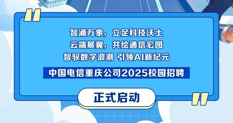 <p>智涌万象，<br/>立足科技沃土<br/>云端展翼，共绘通信宏图<br/>智驭数字浪潮 引领A新纪元<br/>中国电信重庆公司2025校园招聘</p>
<p>正式启动</p>
