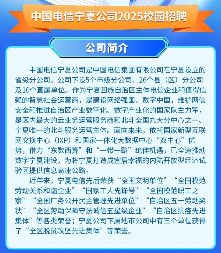 <p>中国电信宁夏公司2025校园招聘</p>
<p>公司简介</p>
<p>中国电信宁夏公司是中国电信集团有限公司在宁夏设立的<br/>省级分公司。公司下设5个市级分公司、26个县(区)分公司<br/>及10个直属单位。作为宁夏回族自治区主体电信企业和值得信<br/>赖的智慧社会运营商，是建设网络强国、数字中国，维护网信<br/>安全和推进自治区产业数字化、数字产业化的国家队主力军，<br/>是区内最大的云业务运营服务商和北斗全国九大分中心之一、<br/>宁夏唯一的北斗服务运营主体。面向未来，依托国家新型互联<br/>网交换中心(IXP)和国家一体化大数据中心“双中心”优<br/>势，借力“东数西算”和“一带一路”绝佳机遇，已全速推动<br/>数字宁夏建设，为将宁夏打造成宜居幸福的内陆开放型经济试<br/>验区提供信息高速公路。</p>
<p>近年来，宁夏电信先后荣获“全国文明单位”“全国模范<br/>劳动关系和谐企业”“国家工人先锋号”“全国模范职工之<br/>家”“全国厂务公开民主管理先进单位”<br/>“自治区五一劳动奖<br/>状”<br/>“全区劳动保障守法诚信五星级企业”“自治区抗疫先进<br/>集体”等各类荣誉;宁夏公司下属地市公司中有三个单位获得<br/>了“全区脱贫攻坚先进集体”等荣誉。</p>
