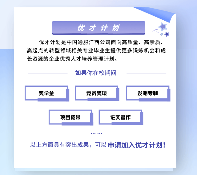 <p>优才计划</p>
<p>优才计划是中国通服江西公司面向高质量、高素质、</p>
<p>高起点的转型领域相关专业毕业生提供更多锻炼机会和成</p>
<p>长资源的企业优秀人才培养管理计划。</p>
<p>如果你在校期间</p>
<p>奖学金竞赛奖项发明专利</p>
<p>项目成果论文著作</p>
<p>以上方面具有突出成果,可以申请加入优才计划!</p>
