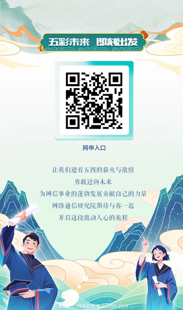 <p>五彩结来即亥出发</p>
<p>E</p>
<p>网申入☐</p>
<p>让我们迎着五四的薪火与激情</p>
<p>勇敢迈向未来</p>
<p>为网信事业的蓬勃发展贡献自己的力量</p>
<p>网络通信研究院期待与你一-起</p>
<p>开启这段激动人心的旅程</p>
<p>无机一作网版权所有@1999-2024 </p>
