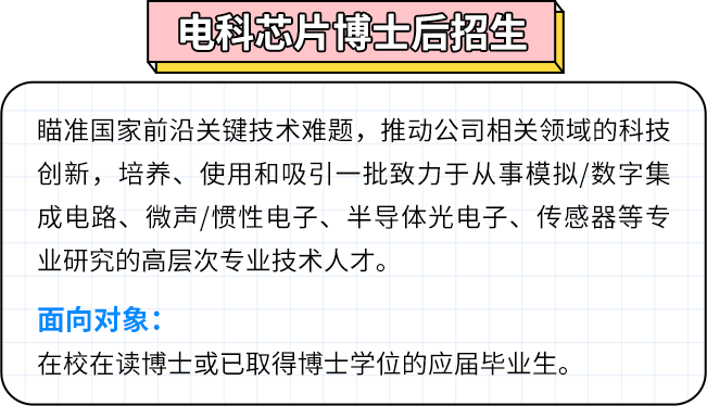 <p>电科芯片博士后招土</p>
<p>瞄准国家前沿关键技术难题，推动公司相关领域的科技<br/>创新，培养、使用和吸引一批致力于从事模拟/数字集<br/>成电路、微声/惯性电子、半导体光电子、传感器等专<br/>业研究的高层次专业技术人才。</p>
<p>面向对象:</p>
<p>在校在读博士或已取得博士学位的应届毕业生。</p>
