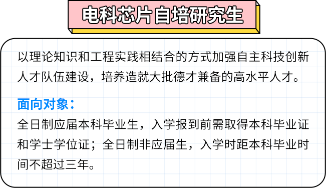 <p>电科芯片自培研究生</p>
<p>以理论知识和工程实践相结合的方式加强自主科技创新<br/>人才队伍建设，培养造就大批德才兼备的高水平人才。<br/>面向对象:</p>
<p>全日制应届本科毕业生，入学报到前需取得本科毕业证<br/>和学士学位证;全日制非应届生，入学时距本科毕业时<br/>间不超过三年。</p>
