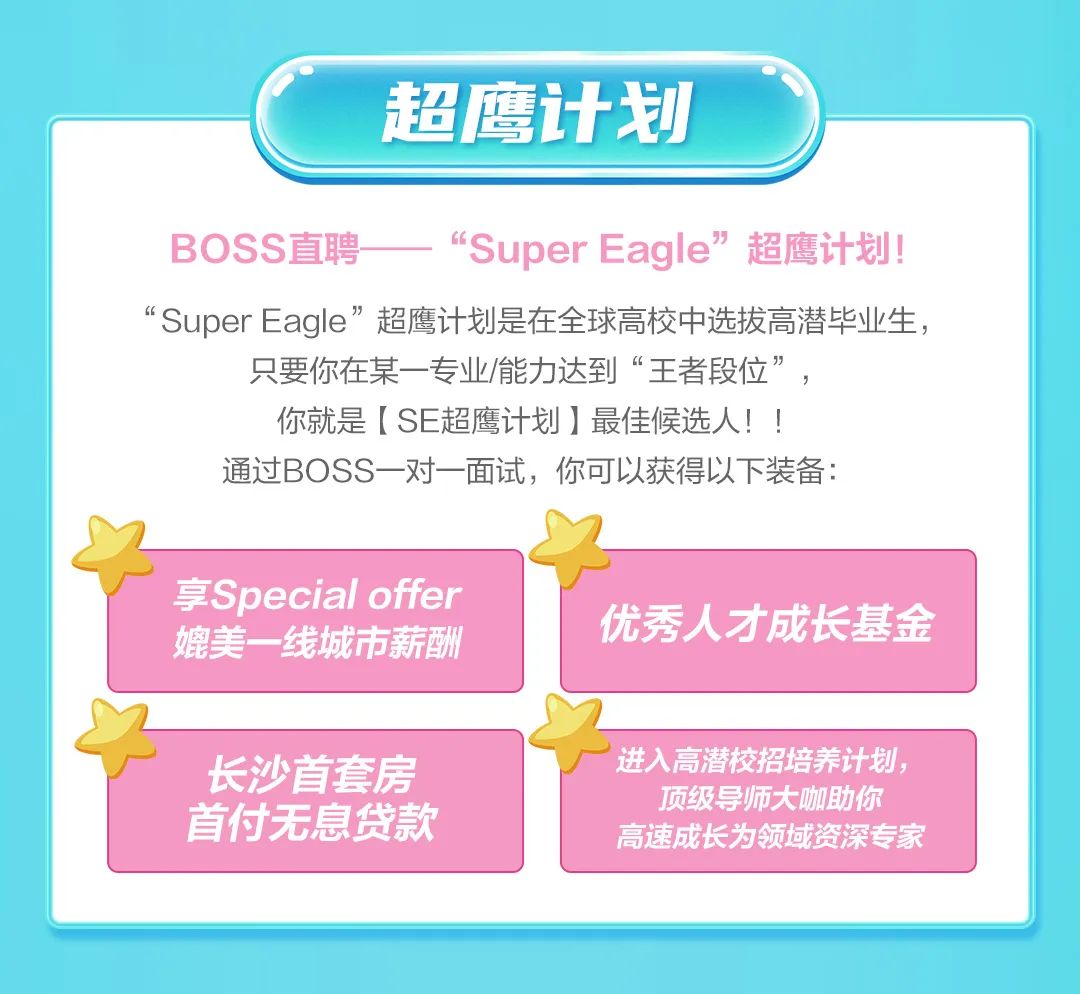 <p>超鹰计划</p>
<p>BOSS直聘</p>
<p>“SuperEagle”超鹰计划!</p>
<p>“SuperEagle”超鹰计划是在全球高校中选拔高潜毕业生，</p>
<p>只要你在某一专业/能力达到“王者段位”，</p>
<p>你就是[SE超鹰计划]最佳候选人!!</p>
<p>通过BOSS一对一面试，你可以获得以下装备:</p>
<p>享Special offer<br/>媲美一线城市薪酬</p>
<p>长沙首套房<br/>首付无息贷款</p>
<p>优秀人才成长基金</p>
<p>进入高潜校招培养计划，</p>
<p>顶级导师大咖助你<br/>高速成长为领域资深专家</p>
