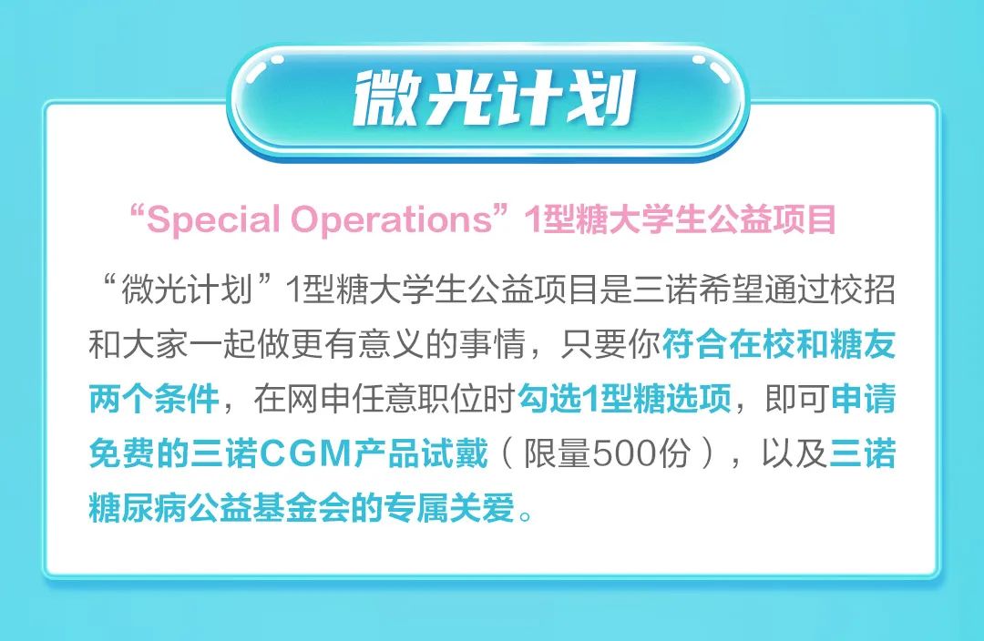 <p>微光计划</p>
<p>“SpecialOperations”1型糖大学生公益项目<br/>“微光计划”1型糖大学生公益项目是三诺希望通过校招<br/>和大家一起做更有意义的事情，只要你符合在校和糖友<br/>两个条件，在网申任意职位时勾选1型糖选项，即可申请<br/>免费的三诺CGM产品试戴(限量5OO份)，以及三诺<br/>糖尿病公益基金会的专属关爱。</p>
