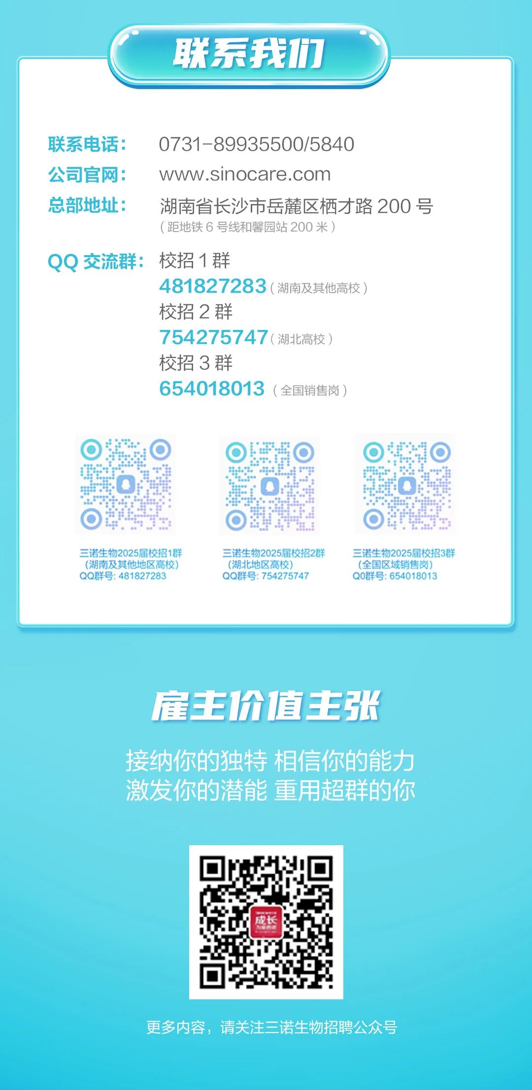 <p>联系我们</p>
<p>联系电话:</p>
<p>0731-89935500/5840</p>
<p>公司官网:</p>
<p>www.sinocare.com</p>
<p>总部地址:</p>
<p>湖南省长沙市岳麓区栖才路200号<br/>(距地铁6号线和馨园站200米)</p>
<p>QQ交流群:校招1群</p>
<p>481827283(湖南及其他高校)</p>
<p>校招2群</p>
<p>754275747(湖北高校)</p>
<p>校招3群</p>
<p>654018013(全国销售岗)</p>
<p>三诺生物2025届校招1群<br/>(湖南及其他地区高校<br/>QQ群号:481827283</p>
<p>三诺生物2025届校招2群<br/>(湖北地区高校)</p>
<p>QQ群号:754275747</p>
<p>三诺生物2025届校招3群<br/>(全国区域销售岗)</p>
<p>Q0群号:654018013</p>
<p>雇主价1值主张</p>
<p>接纳你的独特相信你的能力<br/>激发你的潜能重用超群的你</p>
<p>成长</p>
<p>更多内容，请关注三诺生物招聘公众号</p>
