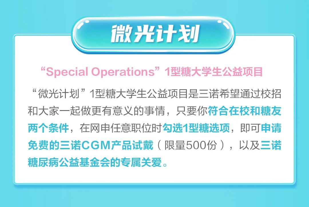 <p>微光计划</p>
<p>“SpecialOperations”1型糖大学生公益项目<br/>“微光计划”1型糖大学生公益项目是三诺希望通过校招<br/>和大家一起做更有意义的事情，只要你符合在校和糖友<br/>两个条件，在网申任意职位时勾选1型糖选项，即可申请<br/>免费的三诺CGM产品试戴(限量500份)，以及三诺<br/>糖尿病公益基金会的专属关爱。</p>
