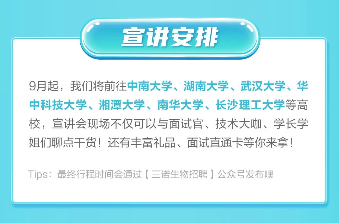 <p>宣讲安排</p>
<p>9月起，我们将前往中南大学、湖南大学、武汉大学、华<br/>中科技大学、湘潭大学、南华大学、长沙理工大学等高<br/>校，宣讲会现场不仅可以与面试官、技术大咖、学长学<br/>姐们聊点干货!还有丰富礼品、面试直通卡等你来拿!</p>
<p>Tips:最终行程时间会通过[三诺生物招聘]公众号发布噢</p>
