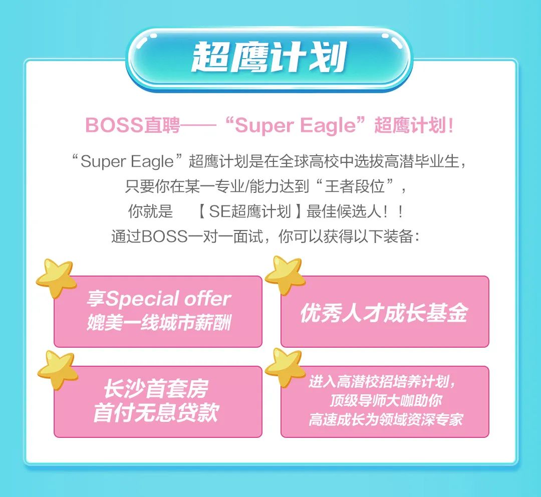 <p>超鹰计划</p>
<p>BOSS直聘</p>
<p>"Super Eagle"<br/>超鹰计划!</p>
<p>“SuperEagle”超鹰计划是在全球高校中选拔高潜毕业生，</p>
<p>只要你在某一专业/能力达到“王者段位”，<br/>你就是<br/>[SE超鹰计划]最佳候选人!!<br/>通过BOSS一对一面试，你可以获得以下装备:</p>
<p>享Special offer<br/>媲美一线城市薪酬</p>
<p>长沙首套房<br/>首付无息贷款</p>
<p>优秀人才成长基金</p>
<p>进入高潜校招培养计划，</p>
<p>顶级导师大咖助你<br/>高速成长为领域资深专家</p>
