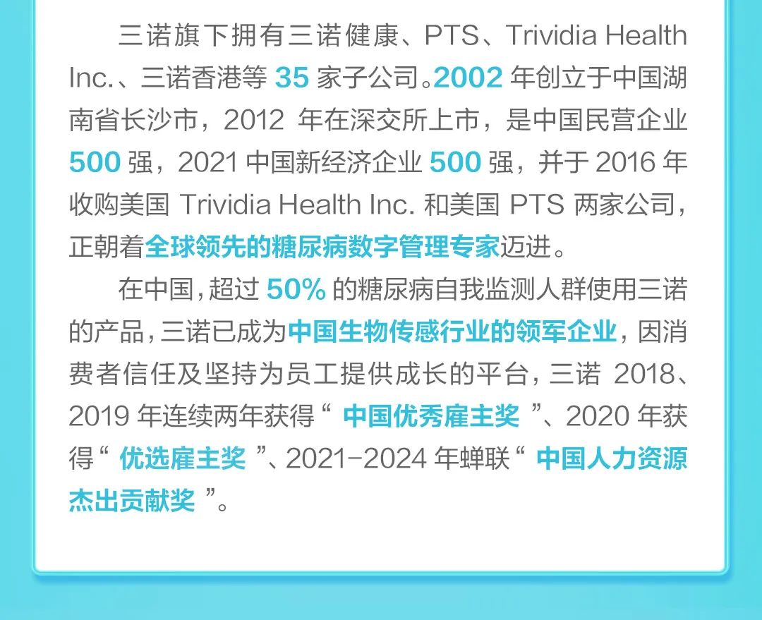 <p>三诺旗下拥有三诺健康、PTS、TrividiaHealth<br/>Inc.、三诺香港等35家子公司。2002年创立于中国湖<br/>南省长沙市，2012年在深交所上市，是中国民营企业<br/>500强，2021中国新经济企业500强，并于2016年<br/>收购美国Trividia Health Inc.和美国 PTS两家公司，<br/>正朝着全球领先的糖尿病数字管理专家迈进。</p>
<p>在中国,超过50%的糖尿病自我监测人群使用三诺<br/>的产品,三诺已成为中国生物传感行业的领军企业，因消<br/>费者信任及坚持为员工提供成长的平台，三诺2018、<br/>2019年连续两年获得“中国优秀雇主奖”、2020年获<br/>得“优选雇主奖”、2021-2024年蝉联“中国人力资源<br/>杰出贡献奖”。</p>
