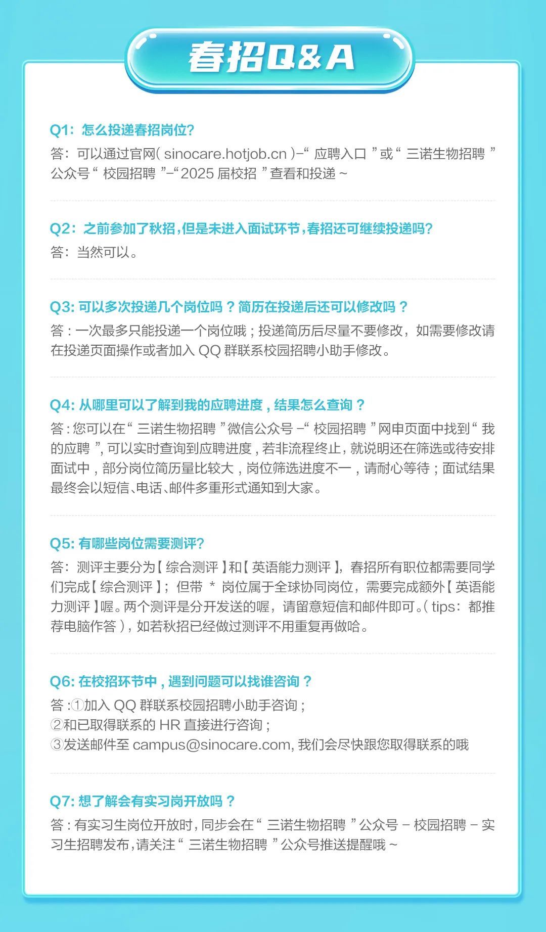 <p>春招Q&A</p>
<p>Q1:怎么投递春招岗位?</p>
<p>答:可以通过官网(sinocare.hotiob.cn)-“应聘入口”或“三诺生物招聘”<br/>公众号“校园招聘”“2025届校招”查看和投递~</p>
<p>Q2:之前参加了秋招,但是未进入面试环节,春招还可继续投递吗?<br/>答:当然可以。</p>
<p>Q3:可以多次投递几个岗位吗?简历在投递后还可以修改吗?</p>
<p>答:一次最多只能投递一个岗位哦;投递简历后尽量不要修改，如需要修改请<br/>在投递页面操作或者加入QQ群联系校园招聘小助手修改。</p>
<p>Q4:从哪里可以了解到我的应聘进度，结果怎么查询?</p>
<p>答:您可以在“三诺生物招聘”微信公众号“校园招聘”网申页面中找到“我<br/>的应聘”，可以实时查询到应聘进度，若非流程终止，就说明还在筛选或待安排<br/>面试中，部分岗位简历量比较大，岗位筛选进度不一，请耐心等待;面试结果<br/>最终会以短信、电话、邮件多重形式通知到大家。</p>
<p>Q5:有哪些岗位需要测评?</p>
<p>答:测评主要分为[综合测评]和[英语能力测评]，春招所有职位都需要同学<br/>们完成[综合测评];但带*岗位属于全球协同岗位，需要完成额外[英语能<br/>力测评]喔。两个测评是分开发送的喔，请留意短信和邮件即可。(tips:都推<br/>荐电脑作答)，如若秋招已经做过测评不用重复再做哈。</p>
<p>Q6:在校招环节中，遇到问题可以找谁咨询?</p>
<p>答:①加入QQ群联系校园招聘小助手咨询;</p>
<p>②和已取得联系的HR直接进行咨询;</p>
<p>③发送邮件至campus@sinocare.com,我们会尽快跟您取得联系的哦</p>
<p>Q7:想了解会有实习岗开放吗?</p>
<p>答:有实习生岗位开放时,同步会在“三诺生物招聘”公众号一校园招聘-实<br/>习生招聘发布,请关注“三诺生物招聘”公众号推送提醒哦~</p>
